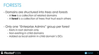 ciyinet
FORESTS
- Domains are structured into trees and forests
- A tree is a collection of related domains
- A forest is a collection of trees that trust each others
- Only one “Enterprise Admins” group per forest
- Exists in root domain only
- Non-existing in child domains
- Added as local admin in child domain’s DCs
4
 