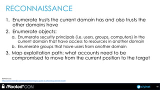 ciyinet
RECONNAISSANCE
1. Enumerate trusts the current domain has and also trusts the
other domains have
2. Enumerate objects:
a. Enumerate security principals (i.e. users, groups, computers) in the
current domain that have access to resources in another domain
b. Enumerate groups that have users from another domain
3. Map exploitation path: what accounts need to be
compromised to move from the current position to the target
40
References:
http://www.harmj0y.net/blog/redteaming/a-guide-to-attacking-domain-trusts/
 