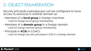 ciyinet
2. OBJECT ENUMERATION
Security principals (users/groups) can be configured to have
access to resources in another domain as:
- Members of a local group in foreign machines
- Look for foreign local group membership
- Members of a domain group in a foreign domain
- Look for foreign domain group membership
- Principals in ACEs in a DACL
- Look for foreign security principals in ACE in a foreign domain
44
 