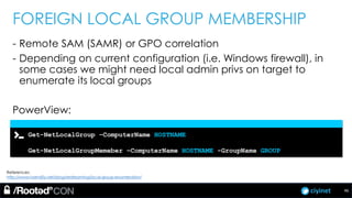 ciyinet
FOREIGN LOCAL GROUP MEMBERSHIP
- Remote SAM (SAMR) or GPO correlation
- Depending on current configuration (i.e. Windows firewall), in
some cases we might need local admin privs on target to
enumerate its local groups
PowerView:
Get-NetLocalGroup –ComputerName HOSTNAME
Get-NetLocalGroupMemeber –ComputerName HOSTNAME -GroupName GROUP
References:
http://www.harmj0y.net/blog/redteaming/local-group-enumeration/
46
 