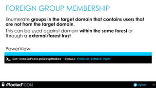 ciyinet
FOREIGN GROUP MEMBERSHIP
Enumerate groups in the target domain that contains users that
are not from the target domain.
This can be used against domain within the same forest or
through a external/forest trust
PowerView:
Get-DomainForeignGroupMember –Domain FOREIGN DOMAIN FQDN
56
 