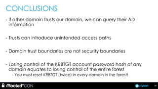 ciyinet
CONCLUSIONS
- If other domain trusts our domain, we can query their AD
information
- Trusts can introduce unintended access paths
- Domain trust boundaries are not security boundaries
- Losing control of the KRBTGT account password hash of any
domain equates to losing control of the entire forest
- You must reset KRBTGT (twice) in every domain in the forest!
69
 