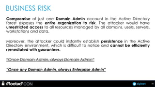 ciyinet
BUSINESS RISK
Compromise of just one Domain Admin account in the Active Directory
forest exposes the entire organization to risk. The attacker would have
unrestricted access to all resources managed by all domains, users, servers,
workstations and data.
Moreover, the attacker could instantly establish persistence in the Active
Directory environment, which is difficult to notice and cannot be efficiently
remediated with guarantees.
“Once Domain Admin, always Domain Admin”
“Once any Domain Admin, always Enterprise Admin”
70
 