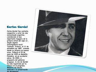 Carlos GardelCarlos Gardel fue cantante, compositor y actor de cine naturalizado argentino, considerado el mas importante tanguero de la primera mitad del siglo xx . Según algunos investigadores nació Toulouse, Francia, el 11 de diciembre de 1887, viviendo desde su infancia en buenos aires. Falleció el 24 de junio de 1935 en Medellín, Colombia, en un accidente aéreo. En 2003, a propuesta del gobierno uruguayo, la voz de Gardel ha sido registrada por la Unesco en el programa Memoria del Mundo, dedicado a la preservación de documentos patrimoniales.