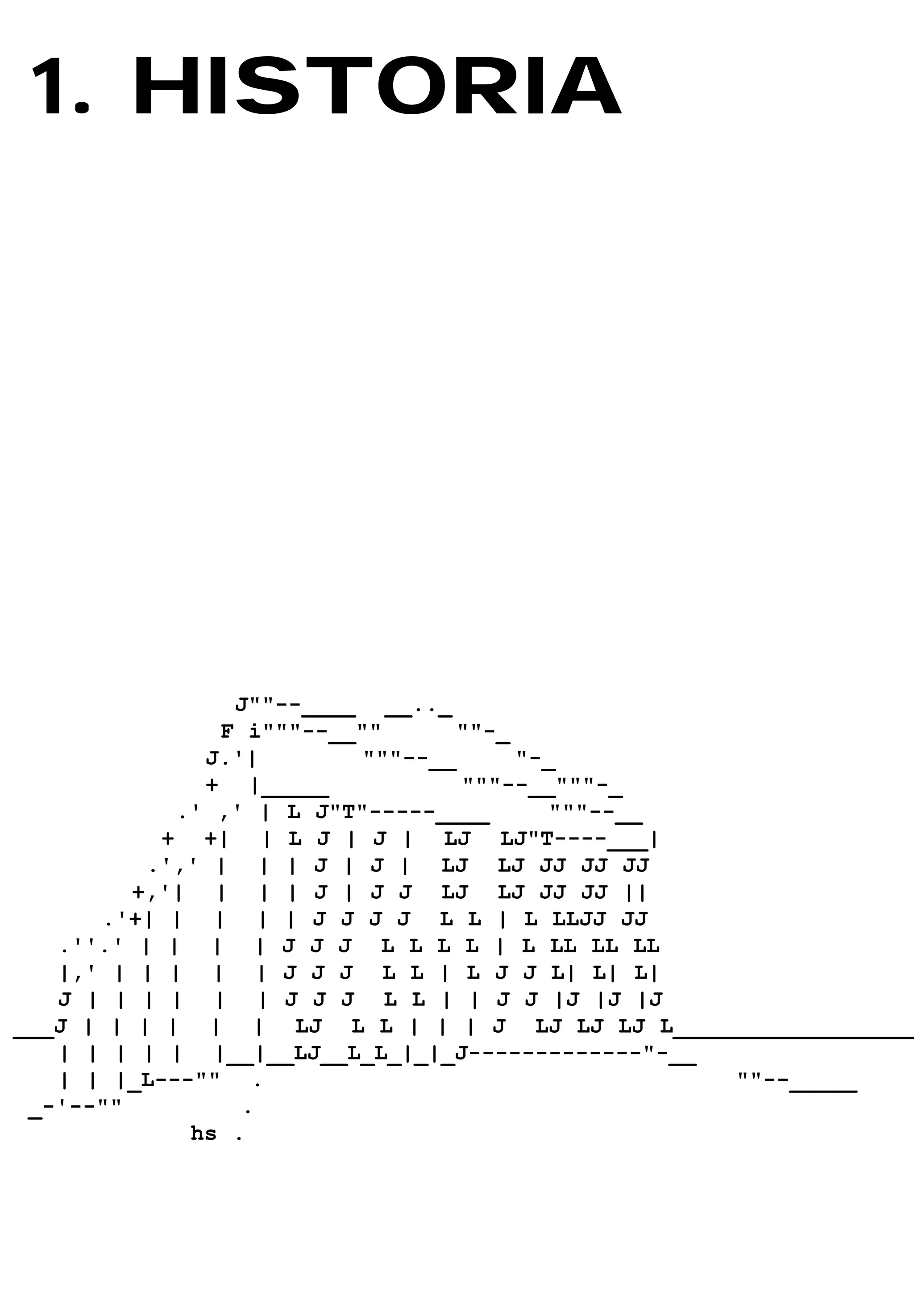 1. HISTORIA
  .    T




                J""--____ __.._
               F i"""--__""       ""-_
              J.'|        """--__      "-_
              + |_____            """--__"""-_
            .' ,' | L J"T"-----____      """--__
           + +| | L J | J | LJ LJ"T----___|
          .',' | | | J | J | LJ LJ JJ JJ JJ
         +,'| | | | J | J J LJ LJ JJ JJ ||
      .'+| | | | | J J J J L L | L LLJJ JJ
   .''.' | | | | J J J L L L L | L LL LL LL
   |,' | | | | | J J J L L | L J J L| L| L|
   J | | | | | | J J J L L | | J J |J |J |J
___J | | | | | | LJ L L | | | J LJ LJ LJ L__________________
   | | | | | |__|__LJ__L_L_|_|_J-------------"-__
   | | |_L---"" .                                 ""--_____
 _-'--""         .
             hs .
 