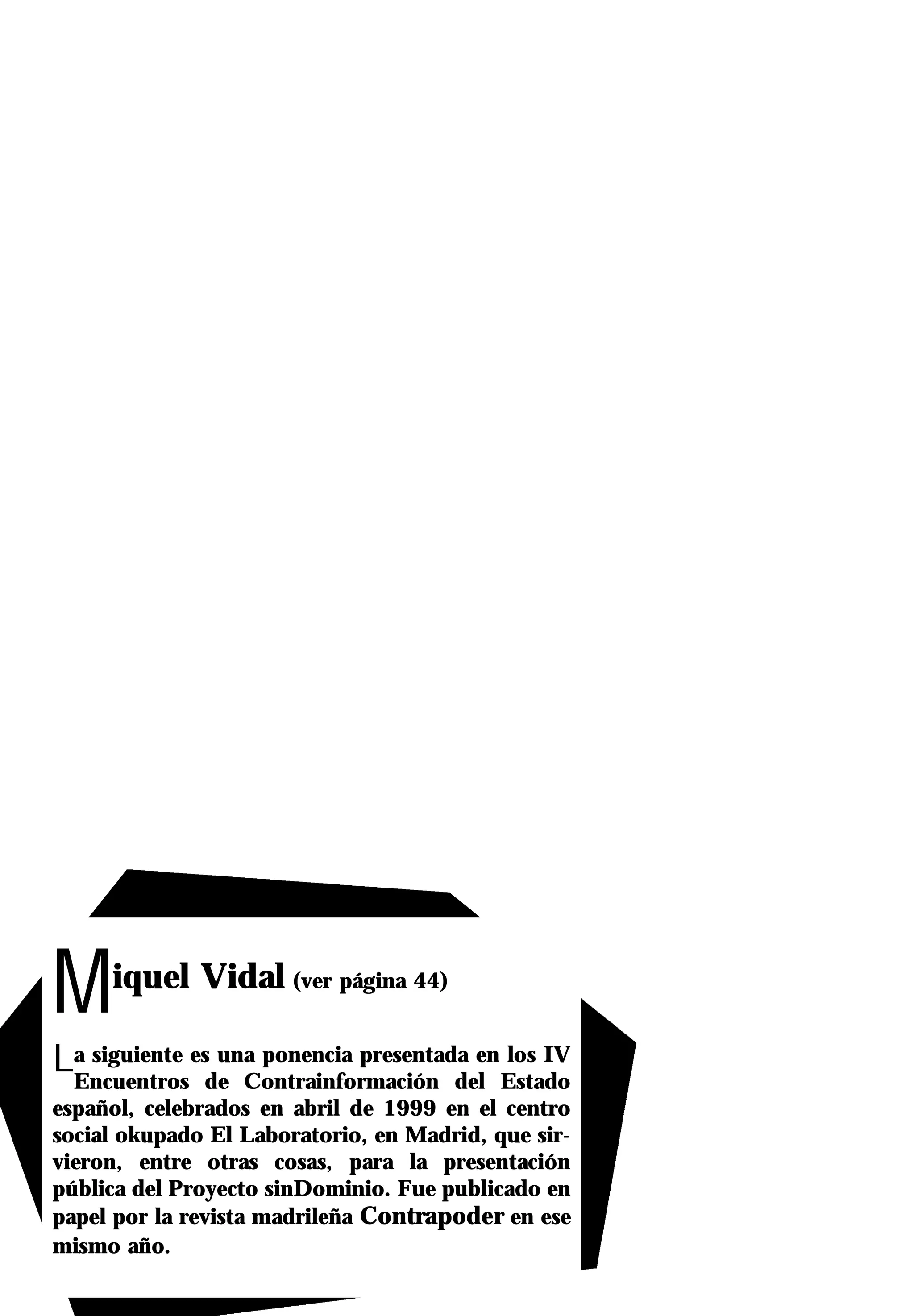 M    iquel Vidal (ver página 44)

La siguiente esde Contrainformación del Estado
 Encuentros
                una ponencia presentada en los IV

español, celebrados en abril de 1999 en el centro
social okupado El Laboratorio, en Madrid, que sir-
vieron, entre otras cosas, para la presentación
pública del Proyecto sinDominio. Fue publicado en
papel por la revista madrileña Contrapoder en ese
mismo año.
 