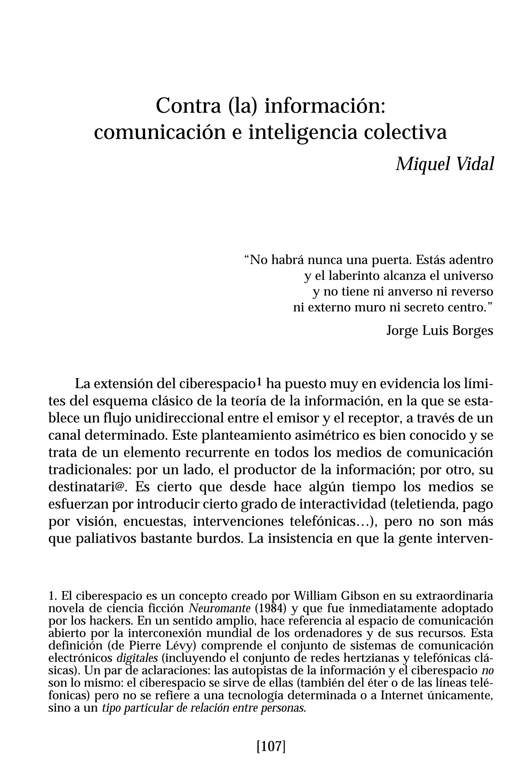 Contra (la) información:
        comunicación e inteligencia colectiva
                                                                   Miquel Vidal




                                      “No habrá nunca una puerta. Estás adentro
                                               y el laberinto alcanza el universo
                                                 y no tiene ni anverso ni reverso
                                             ni externo muro ni secreto centro.”
                                                                  Jorge Luis Borges


     La extensión del ciberespacio1 ha puesto muy en evidencia los lími-
tes del esquema clásico de la teoría de la información, en la que se esta-
blece un flujo unidireccional entre el emisor y el receptor, a través de un
canal determinado. Este planteamiento asimétrico es bien conocido y se
trata de un elemento recurrente en todos los medios de comunicación
tradicionales: por un lado, el productor de la información; por otro, su
destinatari@. Es cierto que desde hace algún tiempo los medios se
esfuerzan por introducir cierto grado de interactividad (teletienda, pago
por visión, encuestas, intervenciones telefónicas…), pero no son más
que paliativos bastante burdos. La insistencia en que la gente interven-



1. El ciberespacio es un concepto creado por William Gibson en su extraordinaria
novela de ciencia ficción Neuromante (1984) y que fue inmediatamente adoptado
por los hackers. En un sentido amplio, hace referencia al espacio de comunicación
abierto por la interconexión mundial de los ordenadores y de sus recursos. Esta
definición (de Pierre Lévy) comprende el conjunto de sistemas de comunicación
electrónicos digitales (incluyendo el conjunto de redes hertzianas y telefónicas clá-
sicas). Un par de aclaraciones: las autopistas de la información y el ciberespacio no
son lo mismo: el ciberespacio se sirve de ellas (también del éter o de las líneas telé-
fonicas) pero no se refiere a una tecnología determinada o a Internet únicamente,
sino a un tipo particular de relación entre personas.


                                        [107]
 