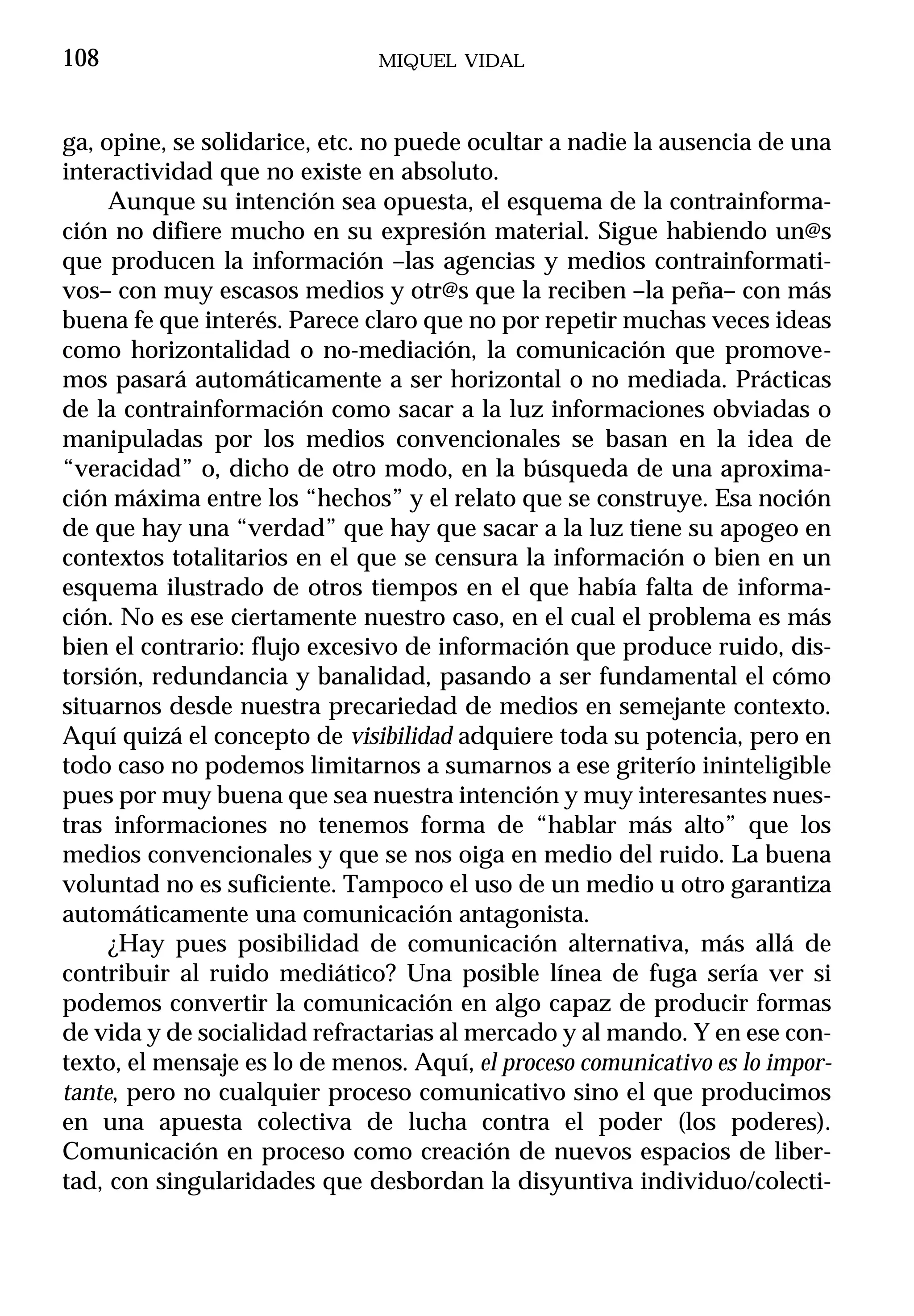 108                            MIQUEL VIDAL



ga, opine, se solidarice, etc. no puede ocultar a nadie la ausencia de una
interactividad que no existe en absoluto.
     Aunque su intención sea opuesta, el esquema de la contrainforma-
ción no difiere mucho en su expresión material. Sigue habiendo un@s
que producen la información –las agencias y medios contrainformati-
vos– con muy escasos medios y otr@s que la reciben –la peña– con más
buena fe que interés. Parece claro que no por repetir muchas veces ideas
como horizontalidad o no-mediación, la comunicación que promove-
mos pasará automáticamente a ser horizontal o no mediada. Prácticas
de la contrainformación como sacar a la luz informaciones obviadas o
manipuladas por los medios convencionales se basan en la idea de
“veracidad” o, dicho de otro modo, en la búsqueda de una aproxima-
ción máxima entre los “hechos” y el relato que se construye. Esa noción
de que hay una “verdad” que hay que sacar a la luz tiene su apogeo en
contextos totalitarios en el que se censura la información o bien en un
esquema ilustrado de otros tiempos en el que había falta de informa-
ción. No es ese ciertamente nuestro caso, en el cual el problema es más
bien el contrario: flujo excesivo de información que produce ruido, dis-
torsión, redundancia y banalidad, pasando a ser fundamental el cómo
situarnos desde nuestra precariedad de medios en semejante contexto.
Aquí quizá el concepto de visibilidad adquiere toda su potencia, pero en
todo caso no podemos limitarnos a sumarnos a ese griterío ininteligible
pues por muy buena que sea nuestra intención y muy interesantes nues-
tras informaciones no tenemos forma de “hablar más alto” que los
medios convencionales y que se nos oiga en medio del ruido. La buena
voluntad no es suficiente. Tampoco el uso de un medio u otro garantiza
automáticamente una comunicación antagonista.
     ¿Hay pues posibilidad de comunicación alternativa, más allá de
contribuir al ruido mediático? Una posible línea de fuga sería ver si
podemos convertir la comunicación en algo capaz de producir formas
de vida y de socialidad refractarias al mercado y al mando. Y en ese con-
texto, el mensaje es lo de menos. Aquí, el proceso comunicativo es lo impor-
tante, pero no cualquier proceso comunicativo sino el que producimos
en una apuesta colectiva de lucha contra el poder (los poderes).
Comunicación en proceso como creación de nuevos espacios de liber-
tad, con singularidades que desbordan la disyuntiva individuo/colecti-
 