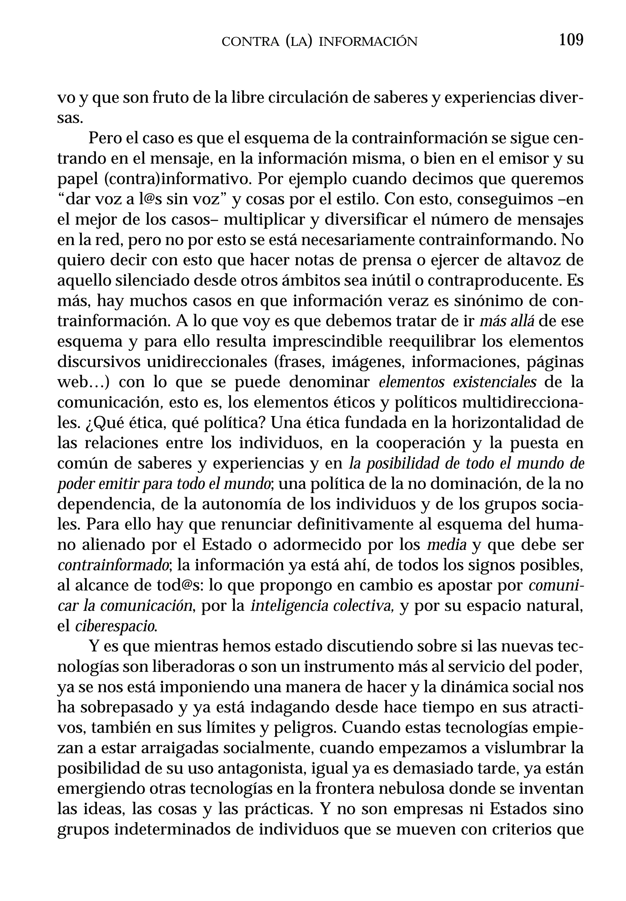 CONTRA (LA) INFORMACIÓN                          109


vo y que son fruto de la libre circulación de saberes y experiencias diver-
sas.
     Pero el caso es que el esquema de la contrainformación se sigue cen-
trando en el mensaje, en la información misma, o bien en el emisor y su
papel (contra)informativo. Por ejemplo cuando decimos que queremos
“dar voz a l@s sin voz” y cosas por el estilo. Con esto, conseguimos –en
el mejor de los casos– multiplicar y diversificar el número de mensajes
en la red, pero no por esto se está necesariamente contrainformando. No
quiero decir con esto que hacer notas de prensa o ejercer de altavoz de
aquello silenciado desde otros ámbitos sea inútil o contraproducente. Es
más, hay muchos casos en que información veraz es sinónimo de con-
trainformación. A lo que voy es que debemos tratar de ir más allá de ese
esquema y para ello resulta imprescindible reequilibrar los elementos
discursivos unidireccionales (frases, imágenes, informaciones, páginas
web…) con lo que se puede denominar elementos existenciales de la
comunicación, esto es, los elementos éticos y políticos multidirecciona-
les. ¿Qué ética, qué política? Una ética fundada en la horizontalidad de
las relaciones entre los individuos, en la cooperación y la puesta en
común de saberes y experiencias y en la posibilidad de todo el mundo de
poder emitir para todo el mundo; una política de la no dominación, de la no
dependencia, de la autonomía de los individuos y de los grupos socia-
les. Para ello hay que renunciar definitivamente al esquema del huma-
no alienado por el Estado o adormecido por los media y que debe ser
contrainformado; la información ya está ahí, de todos los signos posibles,
al alcance de tod@s: lo que propongo en cambio es apostar por comuni-
car la comunicación, por la inteligencia colectiva, y por su espacio natural,
el ciberespacio.
     Y es que mientras hemos estado discutiendo sobre si las nuevas tec-
nologías son liberadoras o son un instrumento más al servicio del poder,
ya se nos está imponiendo una manera de hacer y la dinámica social nos
ha sobrepasado y ya está indagando desde hace tiempo en sus atracti-
vos, también en sus límites y peligros. Cuando estas tecnologías empie-
zan a estar arraigadas socialmente, cuando empezamos a vislumbrar la
posibilidad de su uso antagonista, igual ya es demasiado tarde, ya están
emergiendo otras tecnologías en la frontera nebulosa donde se inventan
las ideas, las cosas y las prácticas. Y no son empresas ni Estados sino
grupos indeterminados de individuos que se mueven con criterios que
 