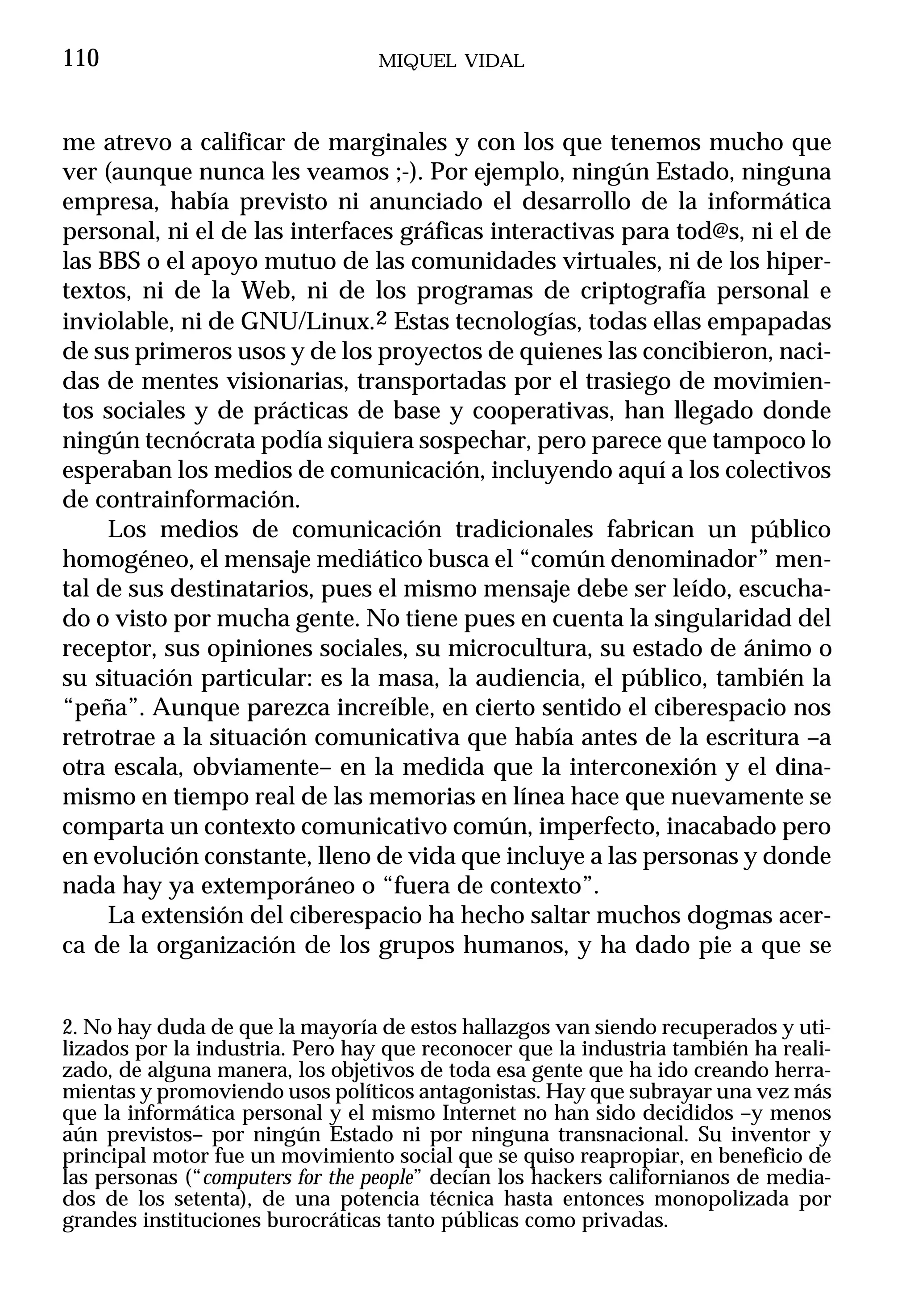 110                               MIQUEL VIDAL



me atrevo a calificar de marginales y con los que tenemos mucho que
ver (aunque nunca les veamos ;-). Por ejemplo, ningún Estado, ninguna
empresa, había previsto ni anunciado el desarrollo de la informática
personal, ni el de las interfaces gráficas interactivas para tod@s, ni el de
las BBS o el apoyo mutuo de las comunidades virtuales, ni de los hiper-
textos, ni de la Web, ni de los programas de criptografía personal e
inviolable, ni de GNU/Linux.2 Estas tecnologías, todas ellas empapadas
de sus primeros usos y de los proyectos de quienes las concibieron, naci-
das de mentes visionarias, transportadas por el trasiego de movimien-
tos sociales y de prácticas de base y cooperativas, han llegado donde
ningún tecnócrata podía siquiera sospechar, pero parece que tampoco lo
esperaban los medios de comunicación, incluyendo aquí a los colectivos
de contrainformación.
     Los medios de comunicación tradicionales fabrican un público
homogéneo, el mensaje mediático busca el “común denominador” men-
tal de sus destinatarios, pues el mismo mensaje debe ser leído, escucha-
do o visto por mucha gente. No tiene pues en cuenta la singularidad del
receptor, sus opiniones sociales, su microcultura, su estado de ánimo o
su situación particular: es la masa, la audiencia, el público, también la
“peña”. Aunque parezca increíble, en cierto sentido el ciberespacio nos
retrotrae a la situación comunicativa que había antes de la escritura –a
otra escala, obviamente– en la medida que la interconexión y el dina-
mismo en tiempo real de las memorias en línea hace que nuevamente se
comparta un contexto comunicativo común, imperfecto, inacabado pero
en evolución constante, lleno de vida que incluye a las personas y donde
nada hay ya extemporáneo o “fuera de contexto”.
     La extensión del ciberespacio ha hecho saltar muchos dogmas acer-
ca de la organización de los grupos humanos, y ha dado pie a que se


2. No hay duda de que la mayoría de estos hallazgos van siendo recuperados y uti-
lizados por la industria. Pero hay que reconocer que la industria también ha reali-
zado, de alguna manera, los objetivos de toda esa gente que ha ido creando herra-
mientas y promoviendo usos políticos antagonistas. Hay que subrayar una vez más
que la informática personal y el mismo Internet no han sido decididos –y menos
aún previstos– por ningún Estado ni por ninguna transnacional. Su inventor y
principal motor fue un movimiento social que se quiso reapropiar, en beneficio de
las personas (“computers for the people” decían los hackers californianos de media-
dos de los setenta), de una potencia técnica hasta entonces monopolizada por
grandes instituciones burocráticas tanto públicas como privadas.
 