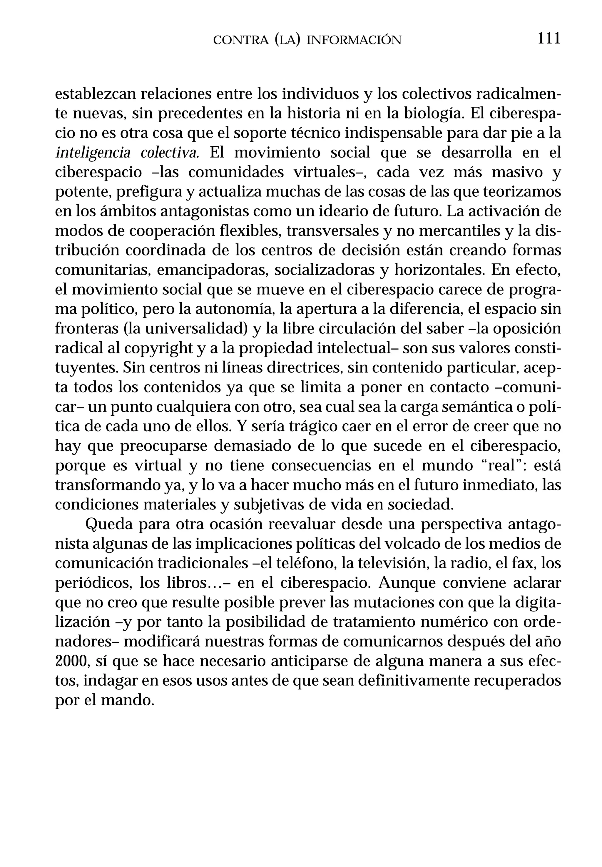 CONTRA (LA) INFORMACIÓN                          111


establezcan relaciones entre los individuos y los colectivos radicalmen-
te nuevas, sin precedentes en la historia ni en la biología. El ciberespa-
cio no es otra cosa que el soporte técnico indispensable para dar pie a la
inteligencia colectiva. El movimiento social que se desarrolla en el
ciberespacio –las comunidades virtuales–, cada vez más masivo y
potente, prefigura y actualiza muchas de las cosas de las que teorizamos
en los ámbitos antagonistas como un ideario de futuro. La activación de
modos de cooperación flexibles, transversales y no mercantiles y la dis-
tribución coordinada de los centros de decisión están creando formas
comunitarias, emancipadoras, socializadoras y horizontales. En efecto,
el movimiento social que se mueve en el ciberespacio carece de progra-
ma político, pero la autonomía, la apertura a la diferencia, el espacio sin
fronteras (la universalidad) y la libre circulación del saber –la oposición
radical al copyright y a la propiedad intelectual– son sus valores consti-
tuyentes. Sin centros ni líneas directrices, sin contenido particular, acep-
ta todos los contenidos ya que se limita a poner en contacto –comuni-
car– un punto cualquiera con otro, sea cual sea la carga semántica o polí-
tica de cada uno de ellos. Y sería trágico caer en el error de creer que no
hay que preocuparse demasiado de lo que sucede en el ciberespacio,
porque es virtual y no tiene consecuencias en el mundo “real”: está
transformando ya, y lo va a hacer mucho más en el futuro inmediato, las
condiciones materiales y subjetivas de vida en sociedad.
     Queda para otra ocasión reevaluar desde una perspectiva antago-
nista algunas de las implicaciones políticas del volcado de los medios de
comunicación tradicionales –el teléfono, la televisión, la radio, el fax, los
periódicos, los libros…– en el ciberespacio. Aunque conviene aclarar
que no creo que resulte posible prever las mutaciones con que la digita-
lización –y por tanto la posibilidad de tratamiento numérico con orde-
nadores– modificará nuestras formas de comunicarnos después del año
2000, sí que se hace necesario anticiparse de alguna manera a sus efec-
tos, indagar en esos usos antes de que sean definitivamente recuperados
por el mando.
 