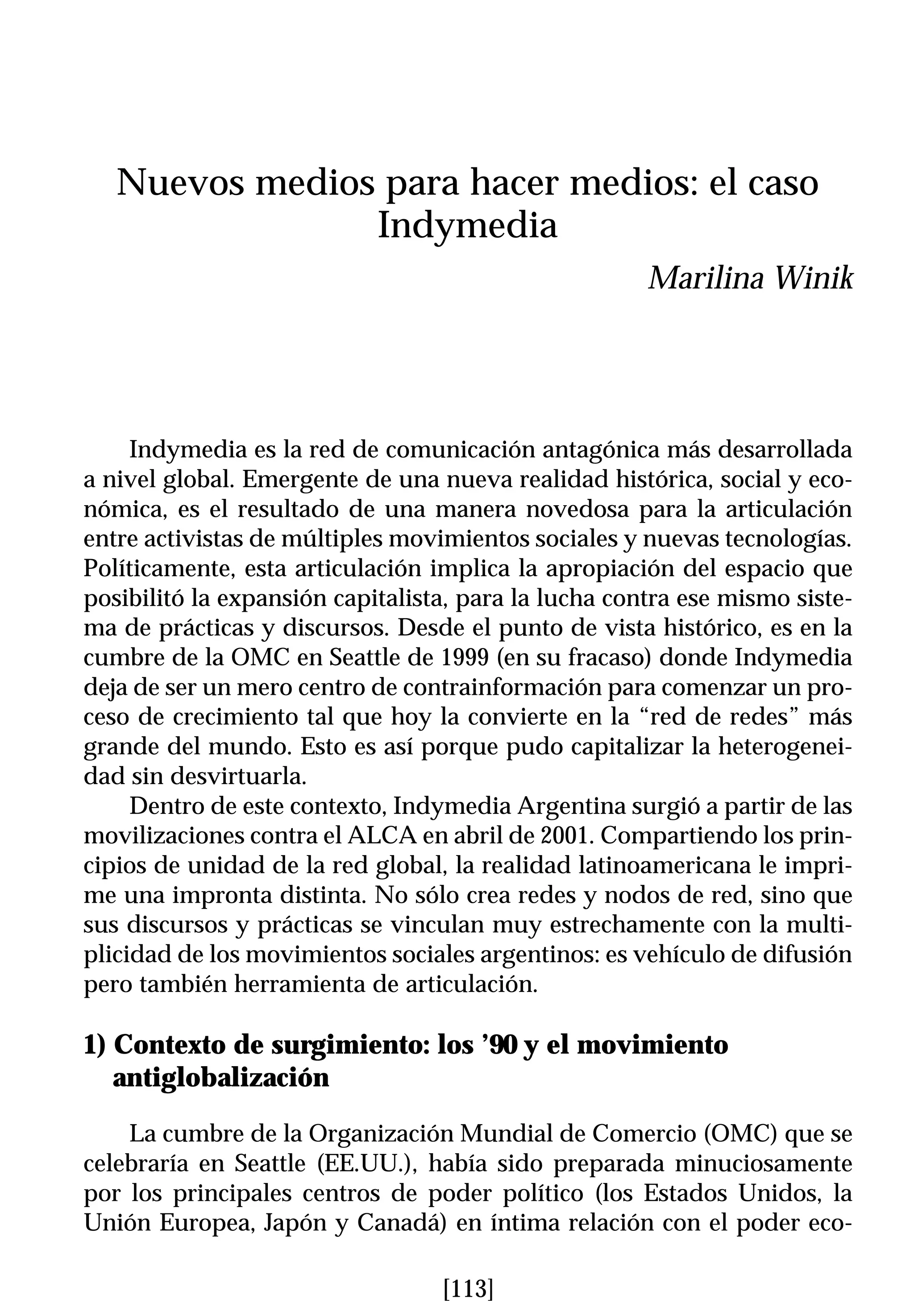 Nuevos medios para hacer medios: el caso
                Indymedia
                                                      Marilina Winik




     Indymedia es la red de comunicación antagónica más desarrollada
a nivel global. Emergente de una nueva realidad histórica, social y eco-
nómica, es el resultado de una manera novedosa para la articulación
entre activistas de múltiples movimientos sociales y nuevas tecnologías.
Políticamente, esta articulación implica la apropiación del espacio que
posibilitó la expansión capitalista, para la lucha contra ese mismo siste-
ma de prácticas y discursos. Desde el punto de vista histórico, es en la
cumbre de la OMC en Seattle de 1999 (en su fracaso) donde Indymedia
deja de ser un mero centro de contrainformación para comenzar un pro-
ceso de crecimiento tal que hoy la convierte en la “red de redes” más
grande del mundo. Esto es así porque pudo capitalizar la heterogenei-
dad sin desvirtuarla.
     Dentro de este contexto, Indymedia Argentina surgió a partir de las
movilizaciones contra el ALCA en abril de 2001. Compartiendo los prin-
cipios de unidad de la red global, la realidad latinoamericana le impri-
me una impronta distinta. No sólo crea redes y nodos de red, sino que
sus discursos y prácticas se vinculan muy estrechamente con la multi-
plicidad de los movimientos sociales argentinos: es vehículo de difusión
pero también herramienta de articulación.

1) Contexto de surgimiento: los ’90 y el movimiento
   antiglobalización

    La cumbre de la Organización Mundial de Comercio (OMC) que se
celebraría en Seattle (EE.UU.), había sido preparada minuciosamente
por los principales centros de poder político (los Estados Unidos, la
Unión Europea, Japón y Canadá) en íntima relación con el poder eco-

                                  [113]
 