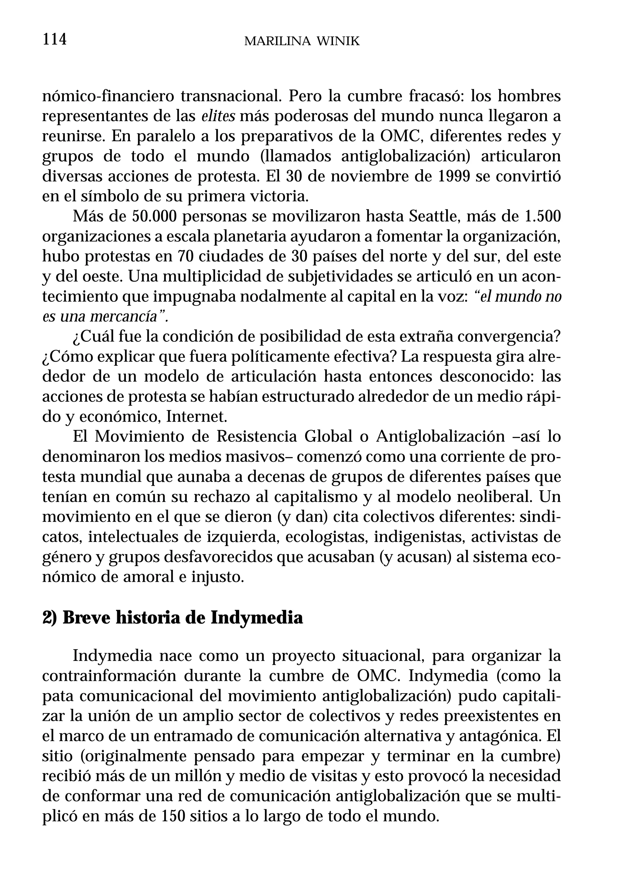 114                          MARILINA WINIK



nómico-financiero transnacional. Pero la cumbre fracasó: los hombres
representantes de las elites más poderosas del mundo nunca llegaron a
reunirse. En paralelo a los preparativos de la OMC, diferentes redes y
grupos de todo el mundo (llamados antiglobalización) articularon
diversas acciones de protesta. El 30 de noviembre de 1999 se convirtió
en el símbolo de su primera victoria.
     Más de 50.000 personas se movilizaron hasta Seattle, más de 1.500
organizaciones a escala planetaria ayudaron a fomentar la organización,
hubo protestas en 70 ciudades de 30 países del norte y del sur, del este
y del oeste. Una multiplicidad de subjetividades se articuló en un acon-
tecimiento que impugnaba nodalmente al capital en la voz: “el mundo no
es una mercancía”.
     ¿Cuál fue la condición de posibilidad de esta extraña convergencia?
¿Cómo explicar que fuera políticamente efectiva? La respuesta gira alre-
dedor de un modelo de articulación hasta entonces desconocido: las
acciones de protesta se habían estructurado alrededor de un medio rápi-
do y económico, Internet.
     El Movimiento de Resistencia Global o Antiglobalización –así lo
denominaron los medios masivos– comenzó como una corriente de pro-
testa mundial que aunaba a decenas de grupos de diferentes países que
tenían en común su rechazo al capitalismo y al modelo neoliberal. Un
movimiento en el que se dieron (y dan) cita colectivos diferentes: sindi-
catos, intelectuales de izquierda, ecologistas, indigenistas, activistas de
género y grupos desfavorecidos que acusaban (y acusan) al sistema eco-
nómico de amoral e injusto.

2) Breve historia de Indymedia

     Indymedia nace como un proyecto situacional, para organizar la
contrainformación durante la cumbre de OMC. Indymedia (como la
pata comunicacional del movimiento antiglobalización) pudo capitali-
zar la unión de un amplio sector de colectivos y redes preexistentes en
el marco de un entramado de comunicación alternativa y antagónica. El
sitio (originalmente pensado para empezar y terminar en la cumbre)
recibió más de un millón y medio de visitas y esto provocó la necesidad
de conformar una red de comunicación antiglobalización que se multi-
plicó en más de 150 sitios a lo largo de todo el mundo.
 