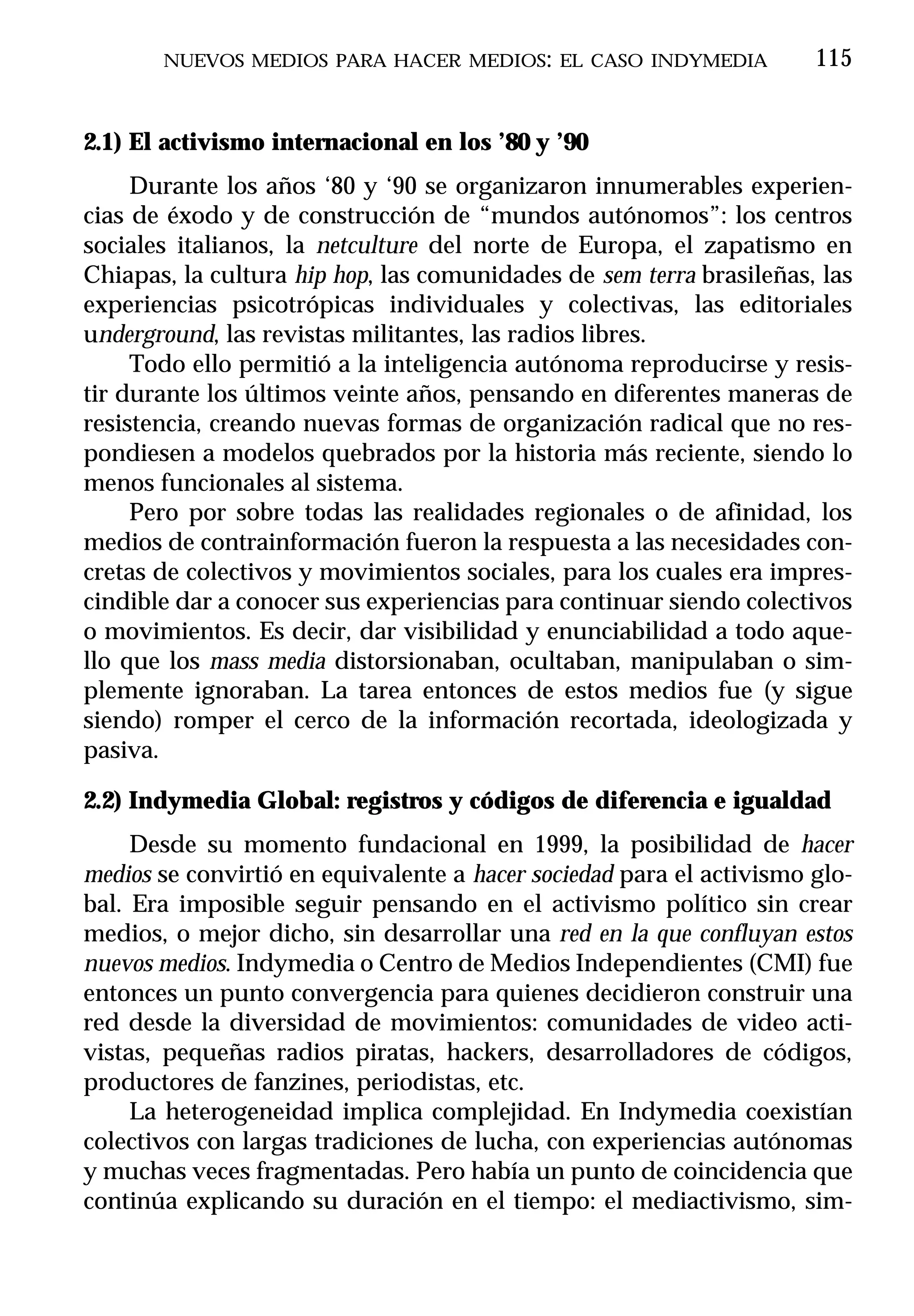 NUEVOS MEDIOS PARA HACER MEDIOS: EL CASO INDYMEDIA             115


2.1) El activismo internacional en los ’80 y ’90
     Durante los años ‘80 y ‘90 se organizaron innumerables experien-
cias de éxodo y de construcción de “mundos autónomos”: los centros
sociales italianos, la netculture del norte de Europa, el zapatismo en
Chiapas, la cultura hip hop, las comunidades de sem terra brasileñas, las
experiencias psicotrópicas individuales y colectivas, las editoriales
underground, las revistas militantes, las radios libres.
     Todo ello permitió a la inteligencia autónoma reproducirse y resis-
tir durante los últimos veinte años, pensando en diferentes maneras de
resistencia, creando nuevas formas de organización radical que no res-
pondiesen a modelos quebrados por la historia más reciente, siendo lo
menos funcionales al sistema.
     Pero por sobre todas las realidades regionales o de afinidad, los
medios de contrainformación fueron la respuesta a las necesidades con-
cretas de colectivos y movimientos sociales, para los cuales era impres-
cindible dar a conocer sus experiencias para continuar siendo colectivos
o movimientos. Es decir, dar visibilidad y enunciabilidad a todo aque-
llo que los mass media distorsionaban, ocultaban, manipulaban o sim-
plemente ignoraban. La tarea entonces de estos medios fue (y sigue
siendo) romper el cerco de la información recortada, ideologizada y
pasiva.

2.2) Indymedia Global: registros y códigos de diferencia e igualdad
     Desde su momento fundacional en 1999, la posibilidad de hacer
medios se convirtió en equivalente a hacer sociedad para el activismo glo-
bal. Era imposible seguir pensando en el activismo político sin crear
medios, o mejor dicho, sin desarrollar una red en la que confluyan estos
nuevos medios. Indymedia o Centro de Medios Independientes (CMI) fue
entonces un punto convergencia para quienes decidieron construir una
red desde la diversidad de movimientos: comunidades de video acti-
vistas, pequeñas radios piratas, hackers, desarrolladores de códigos,
productores de fanzines, periodistas, etc.
     La heterogeneidad implica complejidad. En Indymedia coexistían
colectivos con largas tradiciones de lucha, con experiencias autónomas
y muchas veces fragmentadas. Pero había un punto de coincidencia que
continúa explicando su duración en el tiempo: el mediactivismo, sim-
 