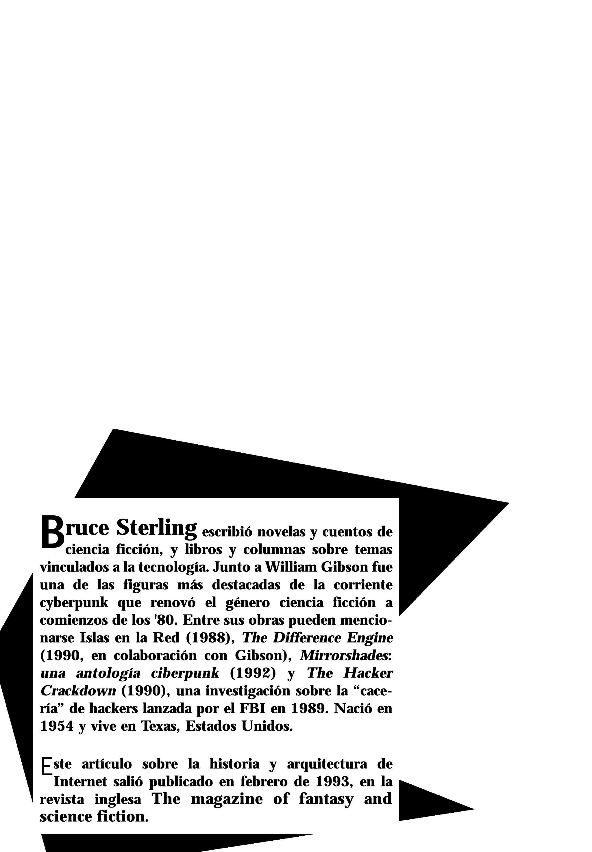 Bruce Sterling            escribió novelas y cuentos de
    ciencia ficción, y libros y columnas sobre temas
vinculados a la tecnología. Junto a William Gibson fue
una de las figuras más destacadas de la corriente
cyberpunk que renovó el género ciencia ficción a
comienzos de los '80. Entre sus obras pueden mencio-
narse Islas en la Red (1988), The Difference Engine
(1990, en colaboración con Gibson), Mirrorshades:
una antología ciberpunk (1992) y The Hacker
Crackdown (1990), una investigación sobre la “cace-
ría” de hackers lanzada por el FBI en 1989. Nació en
1954 y vive en Texas, Estados Unidos.


Este artículo sobre la historia y arquitectura de
 Internet salió publicado en febrero de 1993, en la
revista inglesa The magazine of fantasy and
science fiction.
 