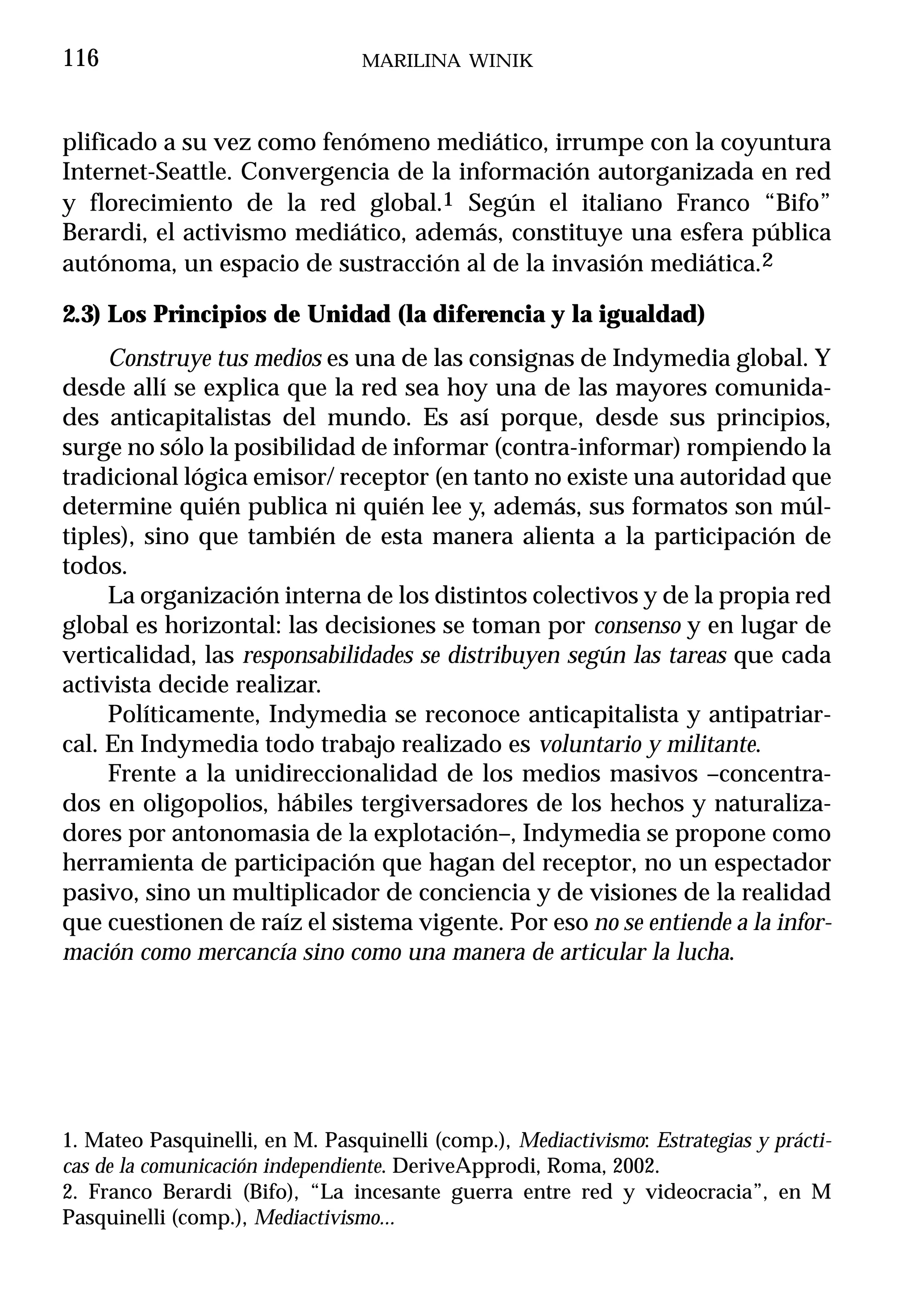 116                              MARILINA WINIK



plificado a su vez como fenómeno mediático, irrumpe con la coyuntura
Internet-Seattle. Convergencia de la información autorganizada en red
y florecimiento de la red global.1 Según el italiano Franco “Bifo”
Berardi, el activismo mediático, además, constituye una esfera pública
autónoma, un espacio de sustracción al de la invasión mediática.2

2.3) Los Principios de Unidad (la diferencia y la igualdad)
     Construye tus medios es una de las consignas de Indymedia global. Y
desde allí se explica que la red sea hoy una de las mayores comunida-
des anticapitalistas del mundo. Es así porque, desde sus principios,
surge no sólo la posibilidad de informar (contra-informar) rompiendo la
tradicional lógica emisor/ receptor (en tanto no existe una autoridad que
determine quién publica ni quién lee y, además, sus formatos son múl-
tiples), sino que también de esta manera alienta a la participación de
todos.
     La organización interna de los distintos colectivos y de la propia red
global es horizontal: las decisiones se toman por consenso y en lugar de
verticalidad, las responsabilidades se distribuyen según las tareas que cada
activista decide realizar.
     Políticamente, Indymedia se reconoce anticapitalista y antipatriar-
cal. En Indymedia todo trabajo realizado es voluntario y militante.
     Frente a la unidireccionalidad de los medios masivos –concentra-
dos en oligopolios, hábiles tergiversadores de los hechos y naturaliza-
dores por antonomasia de la explotación–, Indymedia se propone como
herramienta de participación que hagan del receptor, no un espectador
pasivo, sino un multiplicador de conciencia y de visiones de la realidad
que cuestionen de raíz el sistema vigente. Por eso no se entiende a la infor-
mación como mercancía sino como una manera de articular la lucha.




1. Mateo Pasquinelli, en M. Pasquinelli (comp.), Mediactivismo: Estrategias y prácti-
cas de la comunicación independiente. DeriveApprodi, Roma, 2002.
2. Franco Berardi (Bifo), “La incesante guerra entre red y videocracia”, en M
Pasquinelli (comp.), Mediactivismo...
 