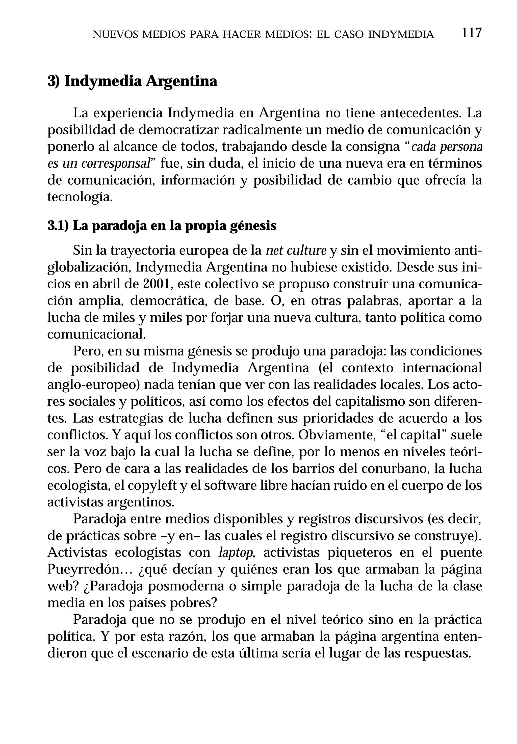 NUEVOS MEDIOS PARA HACER MEDIOS: EL CASO INDYMEDIA               117


3) Indymedia Argentina

    La experiencia Indymedia en Argentina no tiene antecedentes. La
posibilidad de democratizar radicalmente un medio de comunicación y
ponerlo al alcance de todos, trabajando desde la consigna “cada persona
es un corresponsal” fue, sin duda, el inicio de una nueva era en términos
de comunicación, información y posibilidad de cambio que ofrecía la
tecnología.

3.1) La paradoja en la propia génesis
     Sin la trayectoria europea de la net culture y sin el movimiento anti-
globalización, Indymedia Argentina no hubiese existido. Desde sus ini-
cios en abril de 2001, este colectivo se propuso construir una comunica-
ción amplia, democrática, de base. O, en otras palabras, aportar a la
lucha de miles y miles por forjar una nueva cultura, tanto política como
comunicacional.
     Pero, en su misma génesis se produjo una paradoja: las condiciones
de posibilidad de Indymedia Argentina (el contexto internacional
anglo-europeo) nada tenían que ver con las realidades locales. Los acto-
res sociales y políticos, así como los efectos del capitalismo son diferen-
tes. Las estrategias de lucha definen sus prioridades de acuerdo a los
conflictos. Y aquí los conflictos son otros. Obviamente, “el capital” suele
ser la voz bajo la cual la lucha se define, por lo menos en niveles teóri-
cos. Pero de cara a las realidades de los barrios del conurbano, la lucha
ecologista, el copyleft y el software libre hacían ruido en el cuerpo de los
activistas argentinos.
     Paradoja entre medios disponibles y registros discursivos (es decir,
de prácticas sobre –y en– las cuales el registro discursivo se construye).
Activistas ecologistas con laptop, activistas piqueteros en el puente
Pueyrredón… ¿qué decían y quiénes eran los que armaban la página
web? ¿Paradoja posmoderna o simple paradoja de la lucha de la clase
media en los países pobres?
     Paradoja que no se produjo en el nivel teórico sino en la práctica
política. Y por esta razón, los que armaban la página argentina enten-
dieron que el escenario de esta última sería el lugar de las respuestas.
 