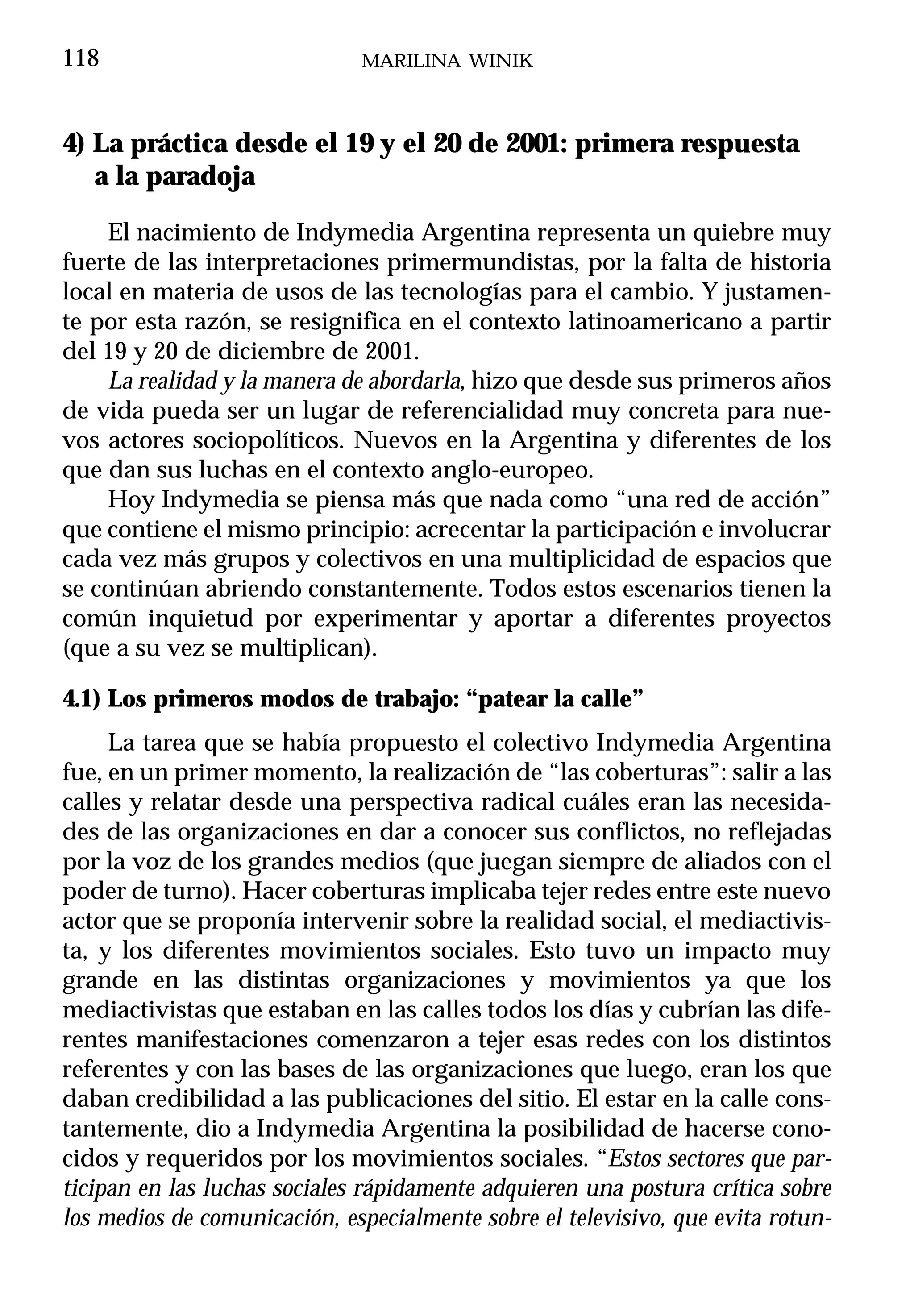 118                           MARILINA WINIK



4) La práctica desde el 19 y el 20 de 2001: primera respuesta
   a la paradoja

    El nacimiento de Indymedia Argentina representa un quiebre muy
fuerte de las interpretaciones primermundistas, por la falta de historia
local en materia de usos de las tecnologías para el cambio. Y justamen-
te por esta razón, se resignifica en el contexto latinoamericano a partir
del 19 y 20 de diciembre de 2001.
    La realidad y la manera de abordarla, hizo que desde sus primeros años
de vida pueda ser un lugar de referencialidad muy concreta para nue-
vos actores sociopolíticos. Nuevos en la Argentina y diferentes de los
que dan sus luchas en el contexto anglo-europeo.
    Hoy Indymedia se piensa más que nada como “una red de acción”
que contiene el mismo principio: acrecentar la participación e involucrar
cada vez más grupos y colectivos en una multiplicidad de espacios que
se continúan abriendo constantemente. Todos estos escenarios tienen la
común inquietud por experimentar y aportar a diferentes proyectos
(que a su vez se multiplican).

4.1) Los primeros modos de trabajo: “patear la calle”
     La tarea que se había propuesto el colectivo Indymedia Argentina
fue, en un primer momento, la realización de “las coberturas”: salir a las
calles y relatar desde una perspectiva radical cuáles eran las necesida-
des de las organizaciones en dar a conocer sus conflictos, no reflejadas
por la voz de los grandes medios (que juegan siempre de aliados con el
poder de turno). Hacer coberturas implicaba tejer redes entre este nuevo
actor que se proponía intervenir sobre la realidad social, el mediactivis-
ta, y los diferentes movimientos sociales. Esto tuvo un impacto muy
grande en las distintas organizaciones y movimientos ya que los
mediactivistas que estaban en las calles todos los días y cubrían las dife-
rentes manifestaciones comenzaron a tejer esas redes con los distintos
referentes y con las bases de las organizaciones que luego, eran los que
daban credibilidad a las publicaciones del sitio. El estar en la calle cons-
tantemente, dio a Indymedia Argentina la posibilidad de hacerse cono-
cidos y requeridos por los movimientos sociales. “Estos sectores que par-
ticipan en las luchas sociales rápidamente adquieren una postura crítica sobre
los medios de comunicación, especialmente sobre el televisivo, que evita rotun-
 