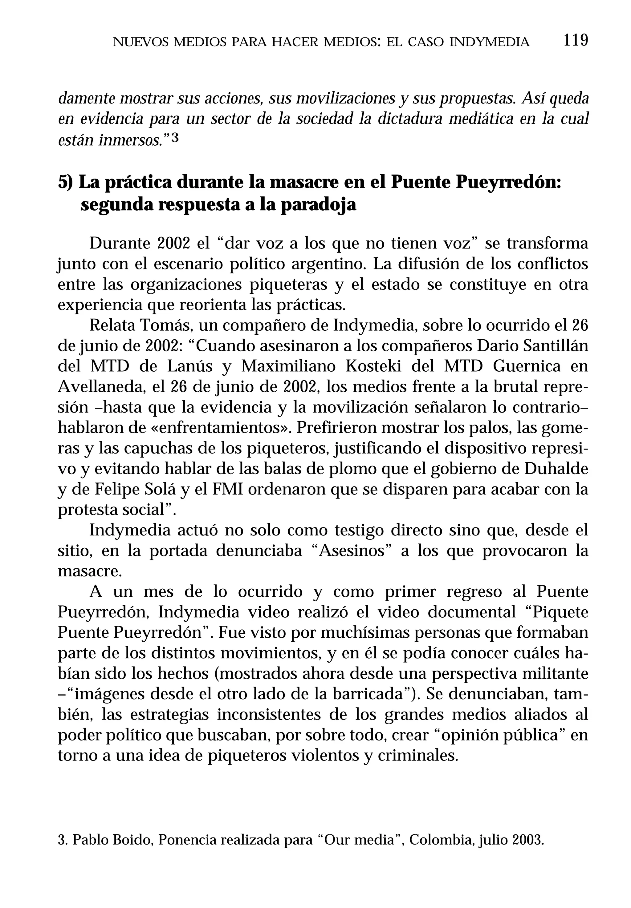 NUEVOS MEDIOS PARA HACER MEDIOS: EL CASO INDYMEDIA                   119


damente mostrar sus acciones, sus movilizaciones y sus propuestas. Así queda
en evidencia para un sector de la sociedad la dictadura mediática en la cual
están inmersos.”3

5) La práctica durante la masacre en el Puente Pueyrredón:
   segunda respuesta a la paradoja

     Durante 2002 el “dar voz a los que no tienen voz” se transforma
junto con el escenario político argentino. La difusión de los conflictos
entre las organizaciones piqueteras y el estado se constituye en otra
experiencia que reorienta las prácticas.
     Relata Tomás, un compañero de Indymedia, sobre lo ocurrido el 26
de junio de 2002: “Cuando asesinaron a los compañeros Dario Santillán
del MTD de Lanús y Maximiliano Kosteki del MTD Guernica en
Avellaneda, el 26 de junio de 2002, los medios frente a la brutal repre-
sión –hasta que la evidencia y la movilización señalaron lo contrario–
hablaron de «enfrentamientos». Prefirieron mostrar los palos, las gome-
ras y las capuchas de los piqueteros, justificando el dispositivo represi-
vo y evitando hablar de las balas de plomo que el gobierno de Duhalde
y de Felipe Solá y el FMI ordenaron que se disparen para acabar con la
protesta social”.
     Indymedia actuó no solo como testigo directo sino que, desde el
sitio, en la portada denunciaba “Asesinos” a los que provocaron la
masacre.
     A un mes de lo ocurrido y como primer regreso al Puente
Pueyrredón, Indymedia video realizó el video documental “Piquete
Puente Pueyrredón”. Fue visto por muchísimas personas que formaban
parte de los distintos movimientos, y en él se podía conocer cuáles ha-
bían sido los hechos (mostrados ahora desde una perspectiva militante
–“imágenes desde el otro lado de la barricada”). Se denunciaban, tam-
bién, las estrategias inconsistentes de los grandes medios aliados al
poder político que buscaban, por sobre todo, crear “opinión pública” en
torno a una idea de piqueteros violentos y criminales.



3. Pablo Boido, Ponencia realizada para “Our media”, Colombia, julio 2003.
 