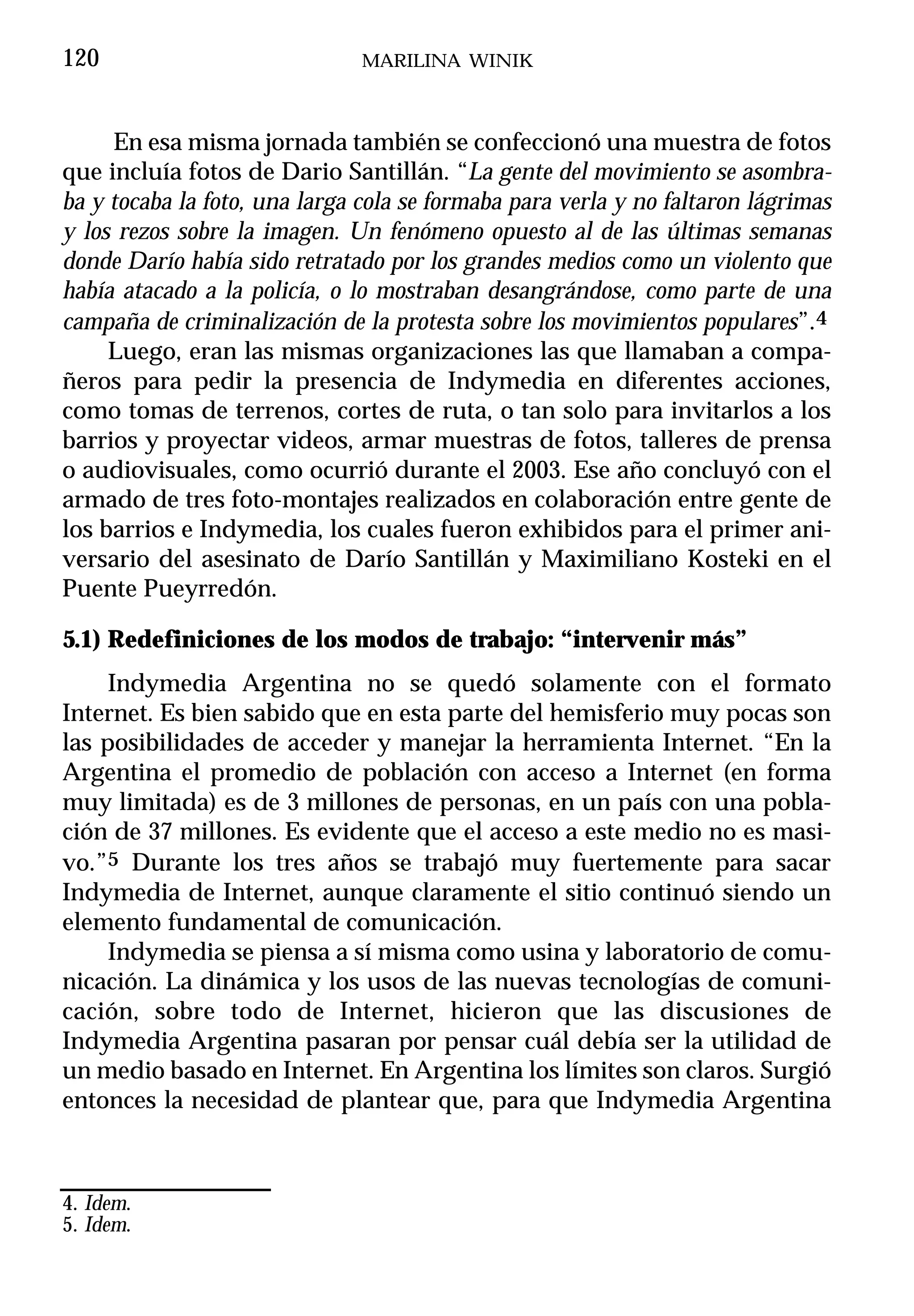 120                            MARILINA WINIK



     En esa misma jornada también se confeccionó una muestra de fotos
que incluía fotos de Dario Santillán. “La gente del movimiento se asombra-
ba y tocaba la foto, una larga cola se formaba para verla y no faltaron lágrimas
y los rezos sobre la imagen. Un fenómeno opuesto al de las últimas semanas
donde Darío había sido retratado por los grandes medios como un violento que
había atacado a la policía, o lo mostraban desangrándose, como parte de una
campaña de criminalización de la protesta sobre los movimientos populares”.4
     Luego, eran las mismas organizaciones las que llamaban a compa-
ñeros para pedir la presencia de Indymedia en diferentes acciones,
como tomas de terrenos, cortes de ruta, o tan solo para invitarlos a los
barrios y proyectar videos, armar muestras de fotos, talleres de prensa
o audiovisuales, como ocurrió durante el 2003. Ese año concluyó con el
armado de tres foto-montajes realizados en colaboración entre gente de
los barrios e Indymedia, los cuales fueron exhibidos para el primer ani-
versario del asesinato de Darío Santillán y Maximiliano Kosteki en el
Puente Pueyrredón.

5.1) Redefiniciones de los modos de trabajo: “intervenir más”
     Indymedia Argentina no se quedó solamente con el formato
Internet. Es bien sabido que en esta parte del hemisferio muy pocas son
las posibilidades de acceder y manejar la herramienta Internet. “En la
Argentina el promedio de población con acceso a Internet (en forma
muy limitada) es de 3 millones de personas, en un país con una pobla-
ción de 37 millones. Es evidente que el acceso a este medio no es masi-
vo.”5 Durante los tres años se trabajó muy fuertemente para sacar
Indymedia de Internet, aunque claramente el sitio continuó siendo un
elemento fundamental de comunicación.
     Indymedia se piensa a sí misma como usina y laboratorio de comu-
nicación. La dinámica y los usos de las nuevas tecnologías de comuni-
cación, sobre todo de Internet, hicieron que las discusiones de
Indymedia Argentina pasaran por pensar cuál debía ser la utilidad de
un medio basado en Internet. En Argentina los límites son claros. Surgió
entonces la necesidad de plantear que, para que Indymedia Argentina



4. Idem.
5. Idem.
 