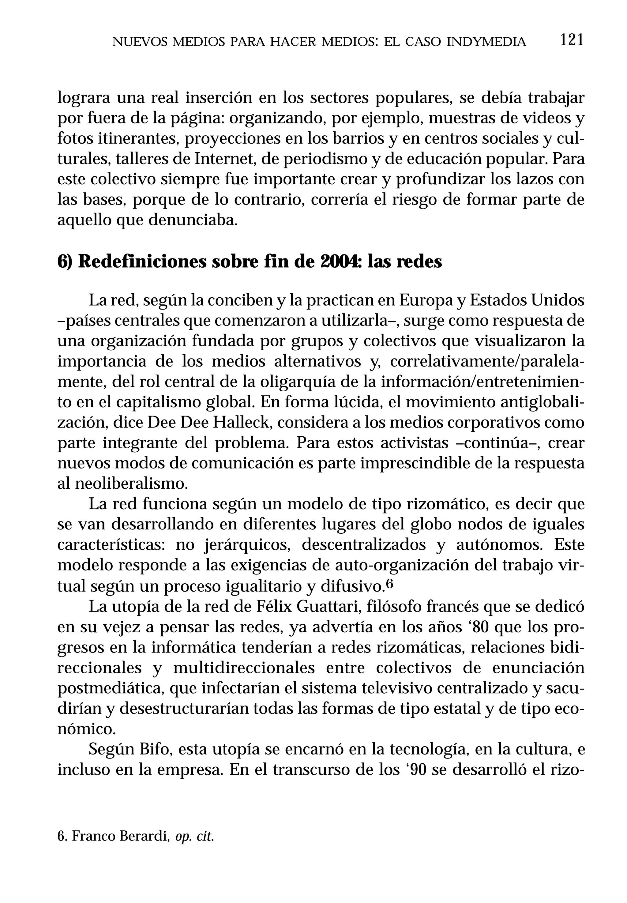NUEVOS MEDIOS PARA HACER MEDIOS: EL CASO INDYMEDIA            121


lograra una real inserción en los sectores populares, se debía trabajar
por fuera de la página: organizando, por ejemplo, muestras de videos y
fotos itinerantes, proyecciones en los barrios y en centros sociales y cul-
turales, talleres de Internet, de periodismo y de educación popular. Para
este colectivo siempre fue importante crear y profundizar los lazos con
las bases, porque de lo contrario, correría el riesgo de formar parte de
aquello que denunciaba.

6) Redefiniciones sobre fin de 2004: las redes

     La red, según la conciben y la practican en Europa y Estados Unidos
–países centrales que comenzaron a utilizarla–, surge como respuesta de
una organización fundada por grupos y colectivos que visualizaron la
importancia de los medios alternativos y, correlativamente/paralela-
mente, del rol central de la oligarquía de la información/entretenimien-
to en el capitalismo global. En forma lúcida, el movimiento antiglobali-
zación, dice Dee Dee Halleck, considera a los medios corporativos como
parte integrante del problema. Para estos activistas –continúa–, crear
nuevos modos de comunicación es parte imprescindible de la respuesta
al neoliberalismo.
     La red funciona según un modelo de tipo rizomático, es decir que
se van desarrollando en diferentes lugares del globo nodos de iguales
características: no jerárquicos, descentralizados y autónomos. Este
modelo responde a las exigencias de auto-organización del trabajo vir-
tual según un proceso igualitario y difusivo.6
     La utopía de la red de Félix Guattari, filósofo francés que se dedicó
en su vejez a pensar las redes, ya advertía en los años ‘80 que los pro-
gresos en la informática tenderían a redes rizomáticas, relaciones bidi-
reccionales y multidireccionales entre colectivos de enunciación
postmediática, que infectarían el sistema televisivo centralizado y sacu-
dirían y desestructurarían todas las formas de tipo estatal y de tipo eco-
nómico.
     Según Bifo, esta utopía se encarnó en la tecnología, en la cultura, e
incluso en la empresa. En el transcurso de los ‘90 se desarrolló el rizo-


6. Franco Berardi, op. cit.
 
