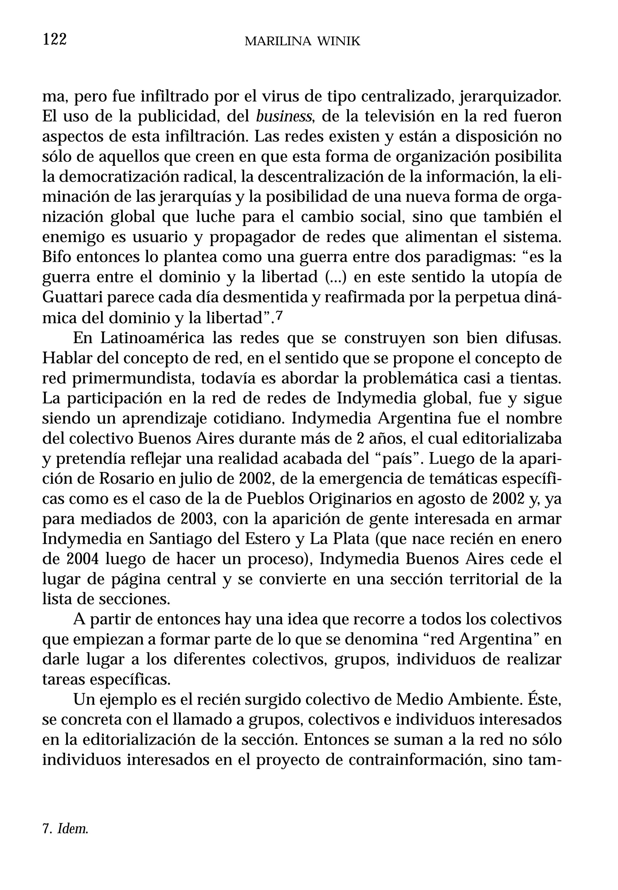 122                          MARILINA WINIK



ma, pero fue infiltrado por el virus de tipo centralizado, jerarquizador.
El uso de la publicidad, del business, de la televisión en la red fueron
aspectos de esta infiltración. Las redes existen y están a disposición no
sólo de aquellos que creen en que esta forma de organización posibilita
la democratización radical, la descentralización de la información, la eli-
minación de las jerarquías y la posibilidad de una nueva forma de orga-
nización global que luche para el cambio social, sino que también el
enemigo es usuario y propagador de redes que alimentan el sistema.
Bifo entonces lo plantea como una guerra entre dos paradigmas: “es la
guerra entre el dominio y la libertad (...) en este sentido la utopía de
Guattari parece cada día desmentida y reafirmada por la perpetua diná-
mica del dominio y la libertad”.7
     En Latinoamérica las redes que se construyen son bien difusas.
Hablar del concepto de red, en el sentido que se propone el concepto de
red primermundista, todavía es abordar la problemática casi a tientas.
La participación en la red de redes de Indymedia global, fue y sigue
siendo un aprendizaje cotidiano. Indymedia Argentina fue el nombre
del colectivo Buenos Aires durante más de 2 años, el cual editorializaba
y pretendía reflejar una realidad acabada del “país”. Luego de la apari-
ción de Rosario en julio de 2002, de la emergencia de temáticas específi-
cas como es el caso de la de Pueblos Originarios en agosto de 2002 y, ya
para mediados de 2003, con la aparición de gente interesada en armar
Indymedia en Santiago del Estero y La Plata (que nace recién en enero
de 2004 luego de hacer un proceso), Indymedia Buenos Aires cede el
lugar de página central y se convierte en una sección territorial de la
lista de secciones.
     A partir de entonces hay una idea que recorre a todos los colectivos
que empiezan a formar parte de lo que se denomina “red Argentina” en
darle lugar a los diferentes colectivos, grupos, individuos de realizar
tareas específicas.
     Un ejemplo es el recién surgido colectivo de Medio Ambiente. Éste,
se concreta con el llamado a grupos, colectivos e individuos interesados
en la editorialización de la sección. Entonces se suman a la red no sólo
individuos interesados en el proyecto de contrainformación, sino tam-



7. Idem.
 