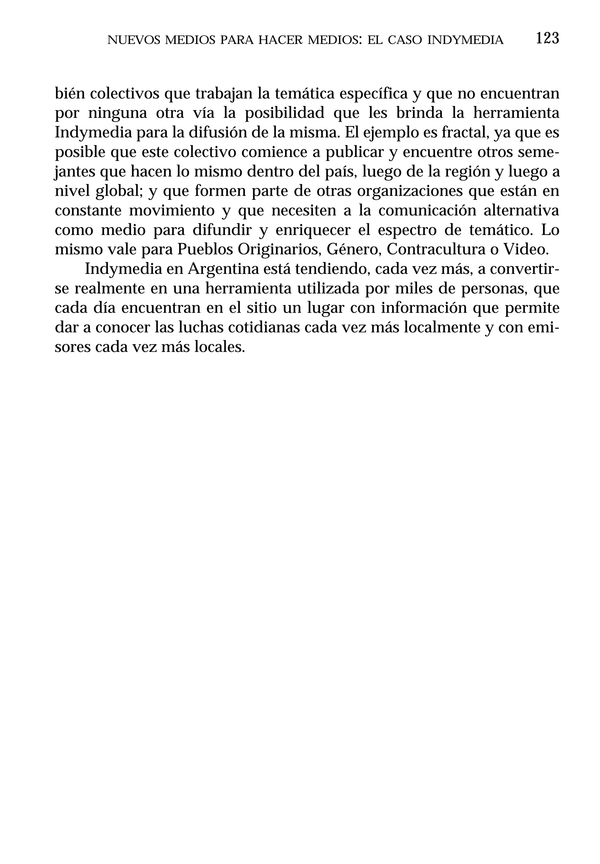 NUEVOS MEDIOS PARA HACER MEDIOS: EL CASO INDYMEDIA           123


bién colectivos que trabajan la temática específica y que no encuentran
por ninguna otra vía la posibilidad que les brinda la herramienta
Indymedia para la difusión de la misma. El ejemplo es fractal, ya que es
posible que este colectivo comience a publicar y encuentre otros seme-
jantes que hacen lo mismo dentro del país, luego de la región y luego a
nivel global; y que formen parte de otras organizaciones que están en
constante movimiento y que necesiten a la comunicación alternativa
como medio para difundir y enriquecer el espectro de temático. Lo
mismo vale para Pueblos Originarios, Género, Contracultura o Video.
     Indymedia en Argentina está tendiendo, cada vez más, a convertir-
se realmente en una herramienta utilizada por miles de personas, que
cada día encuentran en el sitio un lugar con información que permite
dar a conocer las luchas cotidianas cada vez más localmente y con emi-
sores cada vez más locales.
 