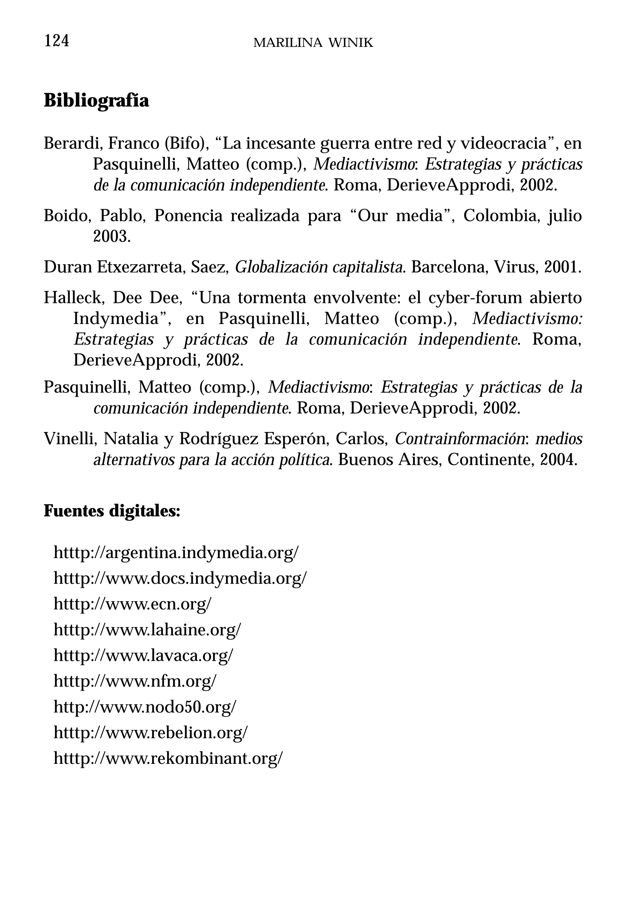 124                          MARILINA WINIK



Bibliografía

Berardi, Franco (Bifo), “La incesante guerra entre red y videocracia”, en
      Pasquinelli, Matteo (comp.), Mediactivismo: Estrategias y prácticas
      de la comunicación independiente. Roma, DerieveApprodi, 2002.
Boido, Pablo, Ponencia realizada para “Our media”, Colombia, julio
      2003.
Duran Etxezarreta, Saez, Globalización capitalista. Barcelona, Virus, 2001.
Halleck, Dee Dee, “Una tormenta envolvente: el cyber-forum abierto
   Indymedia”, en Pasquinelli, Matteo (comp.), Mediactivismo:
   Estrategias y prácticas de la comunicación independiente. Roma,
   DerieveApprodi, 2002.
Pasquinelli, Matteo (comp.), Mediactivismo: Estrategias y prácticas de la
      comunicación independiente. Roma, DerieveApprodi, 2002.
Vinelli, Natalia y Rodríguez Esperón, Carlos, Contrainformación: medios
       alternativos para la acción política. Buenos Aires, Continente, 2004.

Fuentes digitales:

 htttp://argentina.indymedia.org/
 htttp://www.docs.indymedia.org/
 htttp://www.ecn.org/
 htttp://www.lahaine.org/
 htttp://www.lavaca.org/
 htttp://www.nfm.org/
 http://www.nodo50.org/
 htttp://www.rebelion.org/
 htttp://www.rekombinant.org/
 