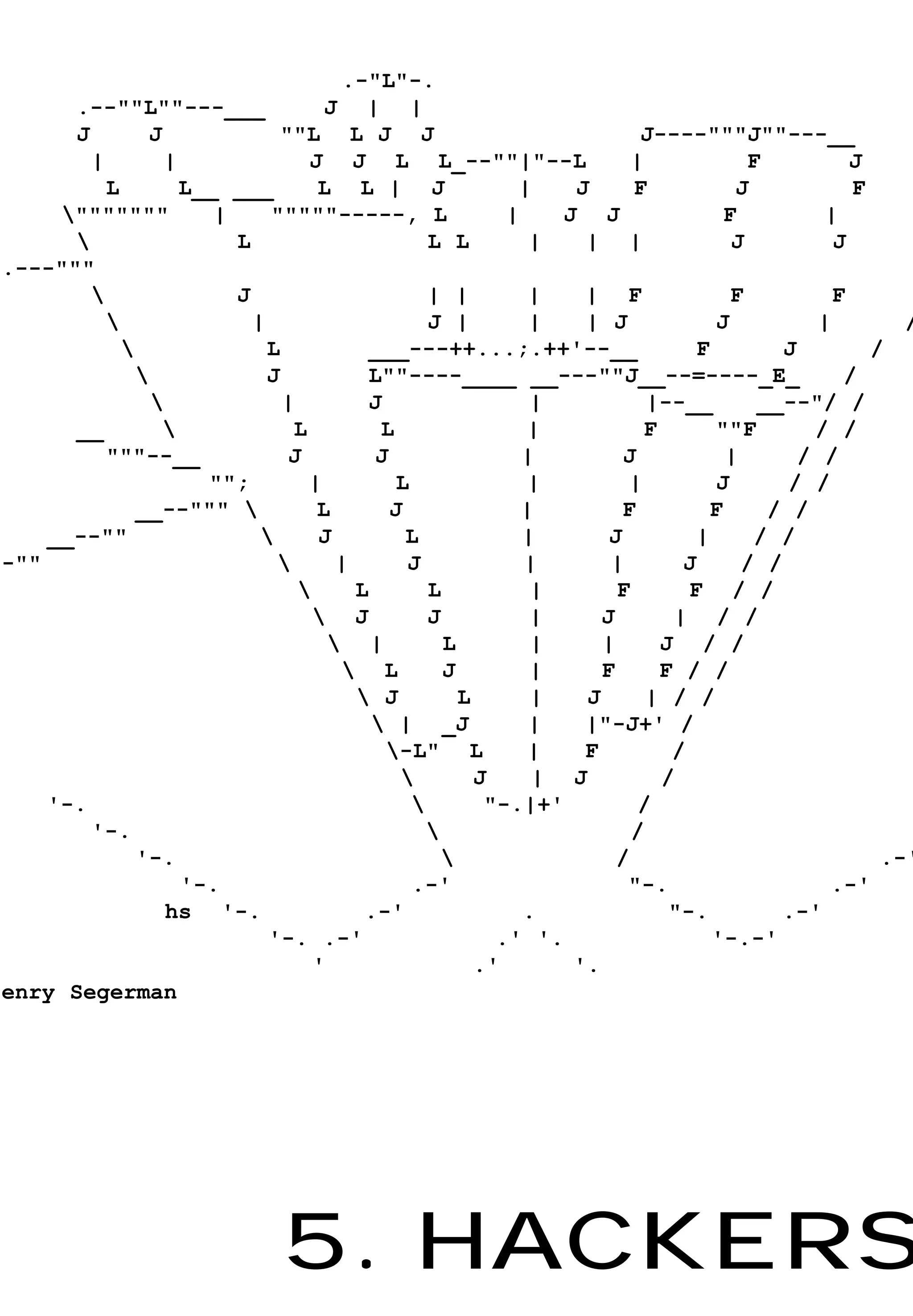 .-"L"-.
      .--""L""---___                J | |
      J         J              ""L L J J                                J----"""J""---__
        |         |               J J L L_--""|"--L                    |             F          J
          L         L__ ___        L L | J                 |    J      F           J            F
     """""""          |     """""-----, L                |    J J                F          |
                        L                       L L         |   | |               J          J
.---"""
                        J                       | |         |   | F               F          F
                          |                     J |         |   | J            J           |        /
                            L           ___---++...;.++'--__                 F         J         /
                            J           L""----____ __---""J__--=----_E_                      /
                              |         J                   |           |--__        __--"/ /
      __                       L          L                |           F       ""F        / /
          """--__               J         J                 |         J           |       / /
                      "";         |          L              |         |         J        / /
              __--"""             L        J               |         F         F      / /
    __--""                        J          L             |       J         |      / /
-""                                  |       J             |       |       J       / /
                                       L        L           |       F       F / /
                                    J           J           |     J       | / /
                                      |           L         |     |      J / /
                                       L          J         |     F      F / /
                                         J          L       |   J       | / /
                                           | _J             |   |"-J+' /
                                           -L" L            |   F         /
                                                      J     | J          /
    '-.                                                "-.|+'          /
        '-.                                                           /
              '-.                                                   /                             .-'
                    '-.                        .-'                    "-.                    .-'
                  hs '-.                 .-'                .              "-.          .-'
                             '-. .-'                     .' '.                  '-.-'
                                   '                   .'       '.
enry Segerman




                              5. HACKERS
 