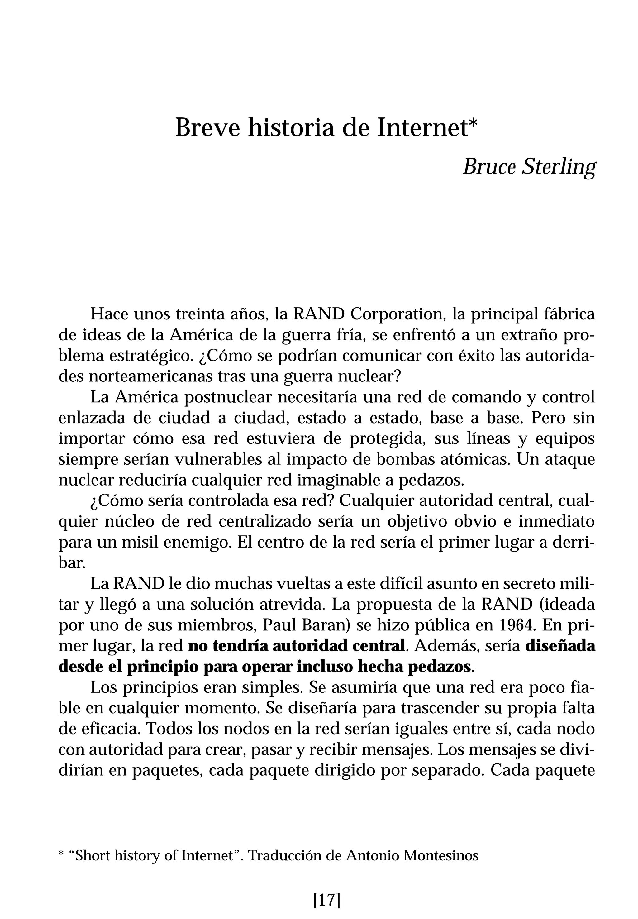 Breve historia de Internet*
                                                            Bruce Sterling




     Hace unos treinta años, la RAND Corporation, la principal fábrica
de ideas de la América de la guerra fría, se enfrentó a un extraño pro-
blema estratégico. ¿Cómo se podrían comunicar con éxito las autorida-
des norteamericanas tras una guerra nuclear?
     La América postnuclear necesitaría una red de comando y control
enlazada de ciudad a ciudad, estado a estado, base a base. Pero sin
importar cómo esa red estuviera de protegida, sus líneas y equipos
siempre serían vulnerables al impacto de bombas atómicas. Un ataque
nuclear reduciría cualquier red imaginable a pedazos.
     ¿Cómo sería controlada esa red? Cualquier autoridad central, cual-
quier núcleo de red centralizado sería un objetivo obvio e inmediato
para un misil enemigo. El centro de la red sería el primer lugar a derri-
bar.
     La RAND le dio muchas vueltas a este difícil asunto en secreto mili-
tar y llegó a una solución atrevida. La propuesta de la RAND (ideada
por uno de sus miembros, Paul Baran) se hizo pública en 1964. En pri-
mer lugar, la red no tendría autoridad central. Además, sería diseñada
desde el principio para operar incluso hecha pedazos.
     Los principios eran simples. Se asumiría que una red era poco fia-
ble en cualquier momento. Se diseñaría para trascender su propia falta
de eficacia. Todos los nodos en la red serían iguales entre sí, cada nodo
con autoridad para crear, pasar y recibir mensajes. Los mensajes se divi-
dirían en paquetes, cada paquete dirigido por separado. Cada paquete



* “Short history of Internet”. Traducción de Antonio Montesinos


                                      [17]
 