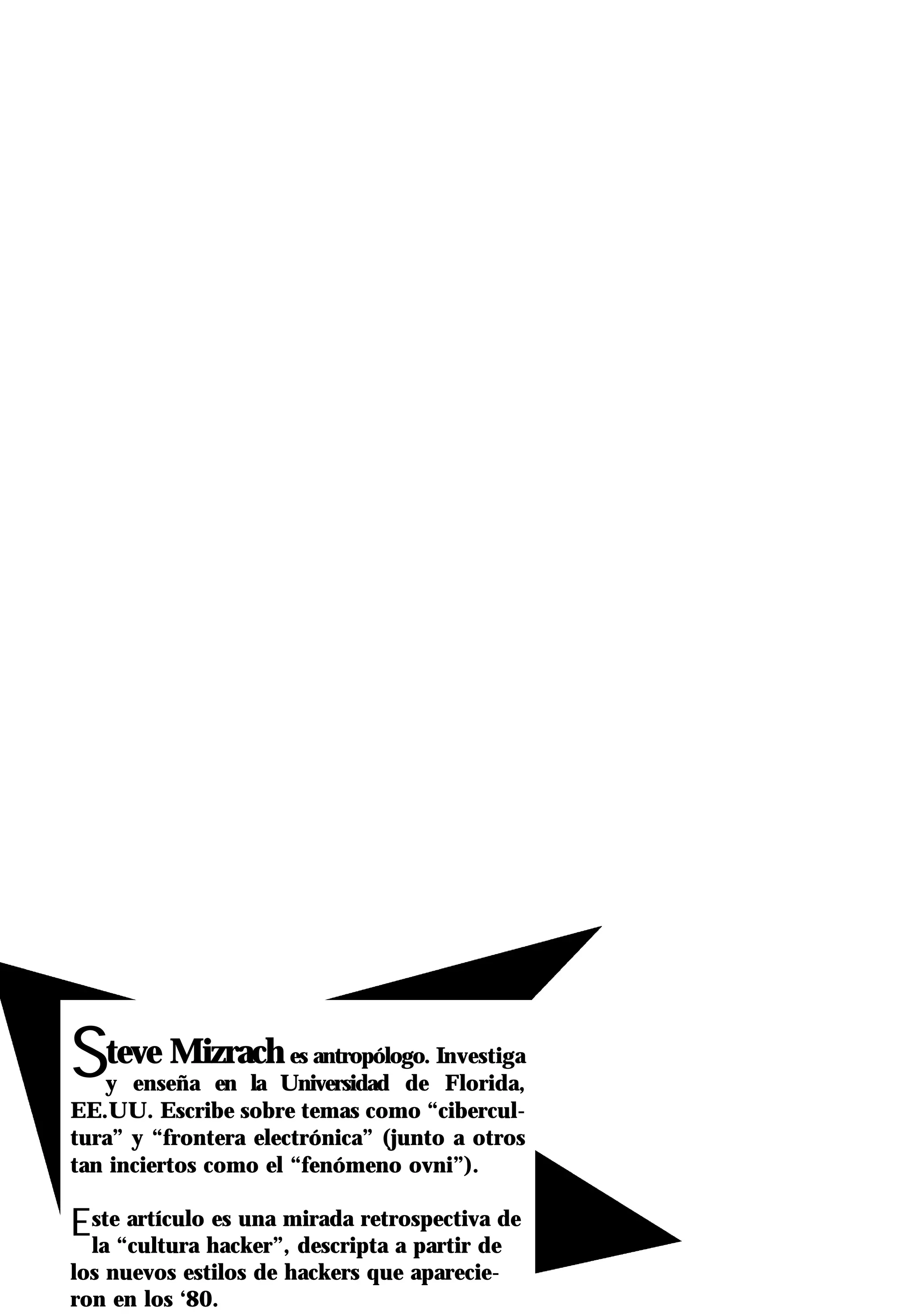 Steve Mizrach         es antropólogo. Investiga
   y enseña en la Universidad de Florida,
EE.UU. Escribe sobre temas como “cibercul-
tura” y “frontera electrónica” (junto a otros
tan inciertos como el “fenómeno ovni”).

Este“cultura hacker”,mirada retrospectiva de
 la
     artículo es una
                      descripta a partir de
los nuevos estilos de hackers que aparecie-
ron en los ‘80.
 