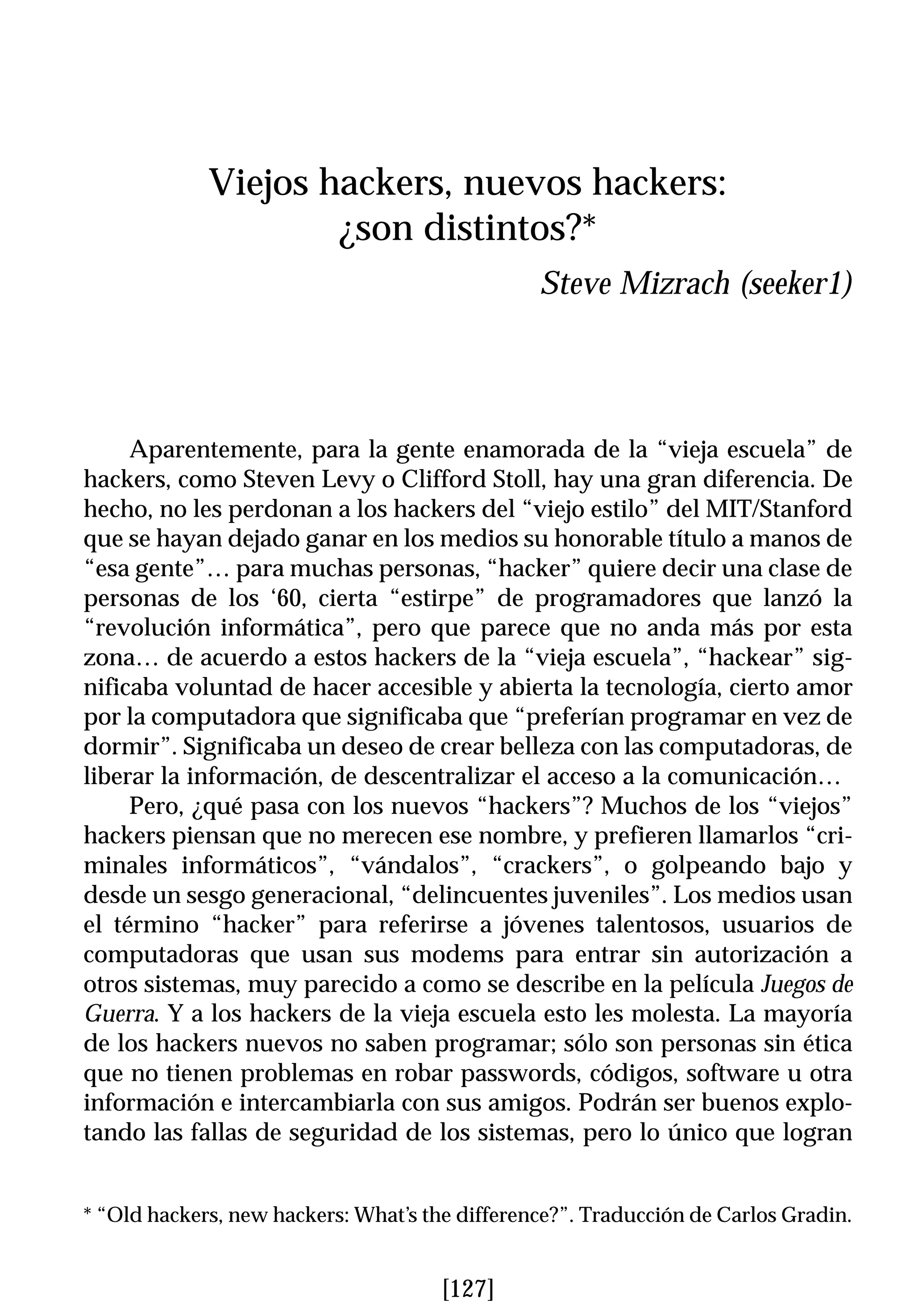 Viejos hackers, nuevos hackers:
                     ¿son distintos?*
                                                Steve Mizrach (seeker1)




     Aparentemente, para la gente enamorada de la “vieja escuela” de
hackers, como Steven Levy o Clifford Stoll, hay una gran diferencia. De
hecho, no les perdonan a los hackers del “viejo estilo” del MIT/Stanford
que se hayan dejado ganar en los medios su honorable título a manos de
“esa gente”… para muchas personas, “hacker” quiere decir una clase de
personas de los ‘60, cierta “estirpe” de programadores que lanzó la
“revolución informática”, pero que parece que no anda más por esta
zona… de acuerdo a estos hackers de la “vieja escuela”, “hackear” sig-
nificaba voluntad de hacer accesible y abierta la tecnología, cierto amor
por la computadora que significaba que “preferían programar en vez de
dormir”. Significaba un deseo de crear belleza con las computadoras, de
liberar la información, de descentralizar el acceso a la comunicación…
     Pero, ¿qué pasa con los nuevos “hackers”? Muchos de los “viejos”
hackers piensan que no merecen ese nombre, y prefieren llamarlos “cri-
minales informáticos”, “vándalos”, “crackers”, o golpeando bajo y
desde un sesgo generacional, “delincuentes juveniles”. Los medios usan
el término “hacker” para referirse a jóvenes talentosos, usuarios de
computadoras que usan sus modems para entrar sin autorización a
otros sistemas, muy parecido a como se describe en la película Juegos de
Guerra. Y a los hackers de la vieja escuela esto les molesta. La mayoría
de los hackers nuevos no saben programar; sólo son personas sin ética
que no tienen problemas en robar passwords, códigos, software u otra
información e intercambiarla con sus amigos. Podrán ser buenos explo-
tando las fallas de seguridad de los sistemas, pero lo único que logran


* “Old hackers, new hackers: What’s the difference?”. Traducción de Carlos Gradin.


                                      [127]
 