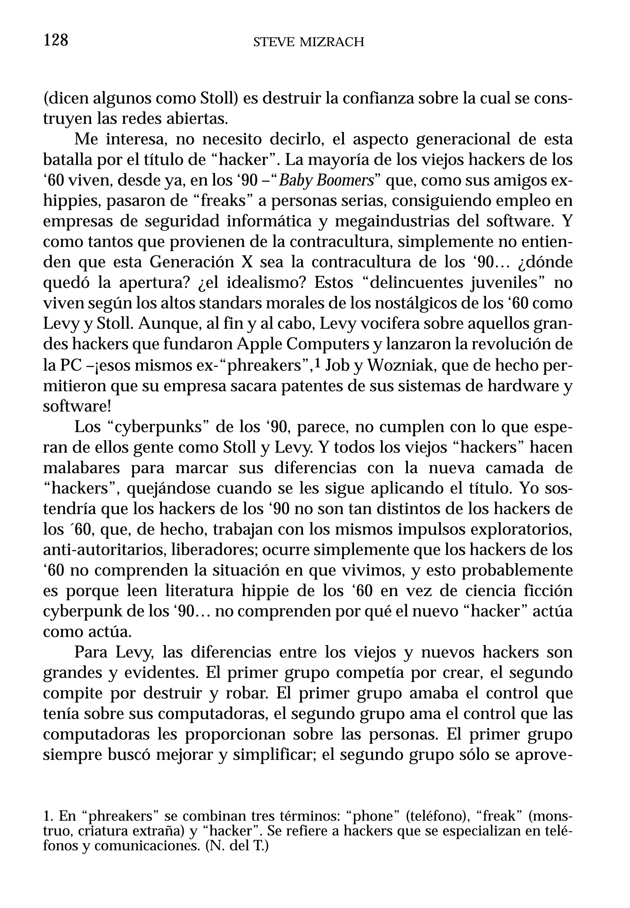 128                              STEVE MIZRACH



(dicen algunos como Stoll) es destruir la confianza sobre la cual se cons-
truyen las redes abiertas.
     Me interesa, no necesito decirlo, el aspecto generacional de esta
batalla por el título de “hacker”. La mayoría de los viejos hackers de los
‘60 viven, desde ya, en los ‘90 –“Baby Boomers” que, como sus amigos ex-
hippies, pasaron de “freaks” a personas serias, consiguiendo empleo en
empresas de seguridad informática y megaindustrias del software. Y
como tantos que provienen de la contracultura, simplemente no entien-
den que esta Generación X sea la contracultura de los ‘90… ¿dónde
quedó la apertura? ¿el idealismo? Estos “delincuentes juveniles” no
viven según los altos standars morales de los nostálgicos de los ‘60 como
Levy y Stoll. Aunque, al fin y al cabo, Levy vocifera sobre aquellos gran-
des hackers que fundaron Apple Computers y lanzaron la revolución de
la PC –¡esos mismos ex-“phreakers”,1 Job y Wozniak, que de hecho per-
mitieron que su empresa sacara patentes de sus sistemas de hardware y
software!
     Los “cyberpunks” de los ‘90, parece, no cumplen con lo que espe-
ran de ellos gente como Stoll y Levy. Y todos los viejos “hackers” hacen
malabares para marcar sus diferencias con la nueva camada de
“hackers”, quejándose cuando se les sigue aplicando el título. Yo sos-
tendría que los hackers de los ‘90 no son tan distintos de los hackers de
los ´60, que, de hecho, trabajan con los mismos impulsos exploratorios,
anti-autoritarios, liberadores; ocurre simplemente que los hackers de los
‘60 no comprenden la situación en que vivimos, y esto probablemente
es porque leen literatura hippie de los ‘60 en vez de ciencia ficción
cyberpunk de los ‘90… no comprenden por qué el nuevo “hacker” actúa
como actúa.
     Para Levy, las diferencias entre los viejos y nuevos hackers son
grandes y evidentes. El primer grupo competía por crear, el segundo
compite por destruir y robar. El primer grupo amaba el control que
tenía sobre sus computadoras, el segundo grupo ama el control que las
computadoras les proporcionan sobre las personas. El primer grupo
siempre buscó mejorar y simplificar; el segundo grupo sólo se aprove-


1. En “phreakers” se combinan tres términos: “phone” (teléfono), “freak” (mons-
truo, criatura extraña) y “hacker”. Se refiere a hackers que se especializan en telé-
fonos y comunicaciones. (N. del T.)
 