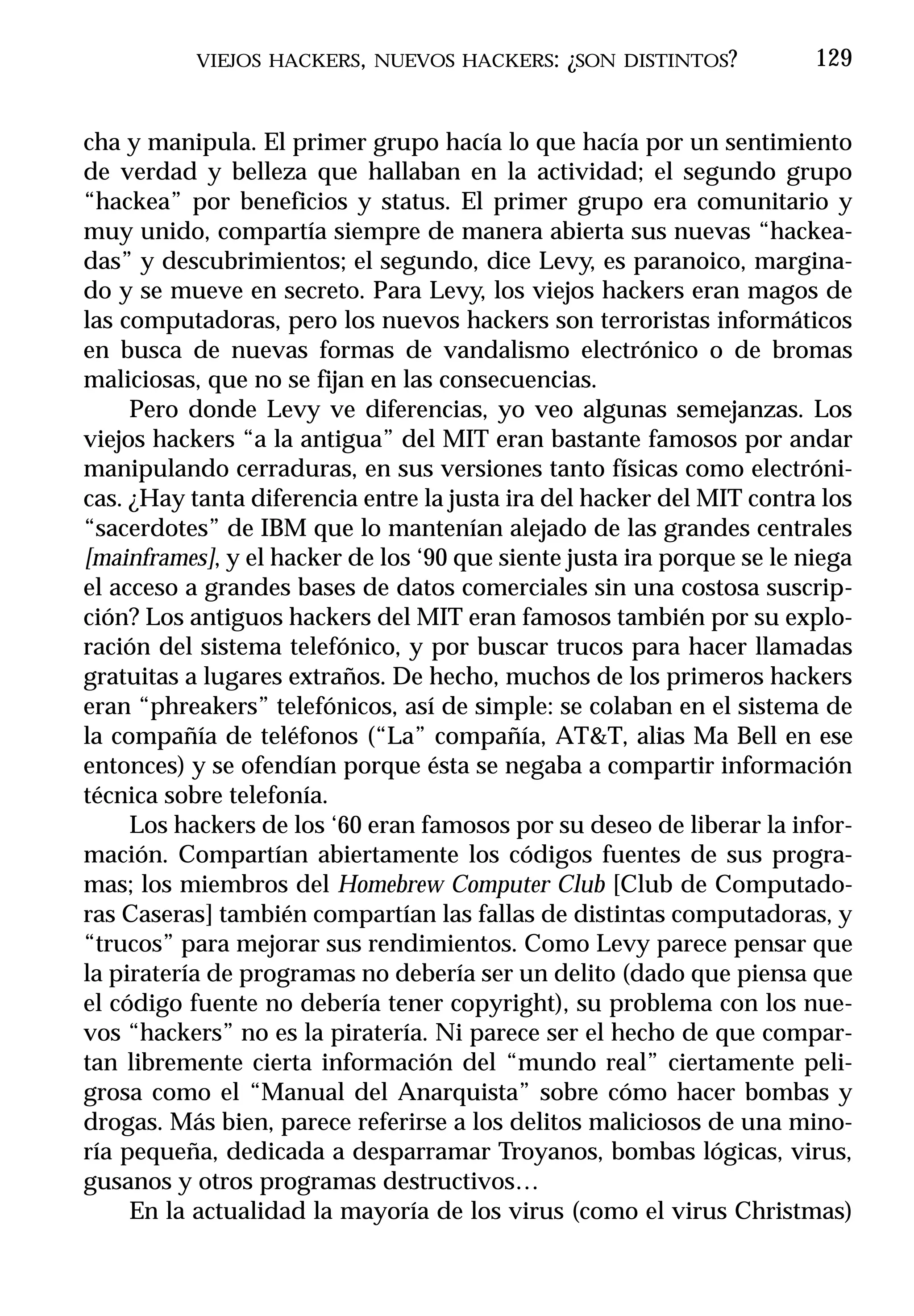VIEJOS HACKERS, NUEVOS HACKERS: ¿SON DISTINTOS?              129


cha y manipula. El primer grupo hacía lo que hacía por un sentimiento
de verdad y belleza que hallaban en la actividad; el segundo grupo
“hackea” por beneficios y status. El primer grupo era comunitario y
muy unido, compartía siempre de manera abierta sus nuevas “hackea-
das” y descubrimientos; el segundo, dice Levy, es paranoico, margina-
do y se mueve en secreto. Para Levy, los viejos hackers eran magos de
las computadoras, pero los nuevos hackers son terroristas informáticos
en busca de nuevas formas de vandalismo electrónico o de bromas
maliciosas, que no se fijan en las consecuencias.
     Pero donde Levy ve diferencias, yo veo algunas semejanzas. Los
viejos hackers “a la antigua” del MIT eran bastante famosos por andar
manipulando cerraduras, en sus versiones tanto físicas como electróni-
cas. ¿Hay tanta diferencia entre la justa ira del hacker del MIT contra los
“sacerdotes” de IBM que lo mantenían alejado de las grandes centrales
[mainframes], y el hacker de los ‘90 que siente justa ira porque se le niega
el acceso a grandes bases de datos comerciales sin una costosa suscrip-
ción? Los antiguos hackers del MIT eran famosos también por su explo-
ración del sistema telefónico, y por buscar trucos para hacer llamadas
gratuitas a lugares extraños. De hecho, muchos de los primeros hackers
eran “phreakers” telefónicos, así de simple: se colaban en el sistema de
la compañía de teléfonos (“La” compañía, AT&T, alias Ma Bell en ese
entonces) y se ofendían porque ésta se negaba a compartir información
técnica sobre telefonía.
     Los hackers de los ‘60 eran famosos por su deseo de liberar la infor-
mación. Compartían abiertamente los códigos fuentes de sus progra-
mas; los miembros del Homebrew Computer Club [Club de Computado-
ras Caseras] también compartían las fallas de distintas computadoras, y
“trucos” para mejorar sus rendimientos. Como Levy parece pensar que
la piratería de programas no debería ser un delito (dado que piensa que
el código fuente no debería tener copyright), su problema con los nue-
vos “hackers” no es la piratería. Ni parece ser el hecho de que compar-
tan libremente cierta información del “mundo real” ciertamente peli-
grosa como el “Manual del Anarquista” sobre cómo hacer bombas y
drogas. Más bien, parece referirse a los delitos maliciosos de una mino-
ría pequeña, dedicada a desparramar Troyanos, bombas lógicas, virus,
gusanos y otros programas destructivos…
     En la actualidad la mayoría de los virus (como el virus Christmas)
 