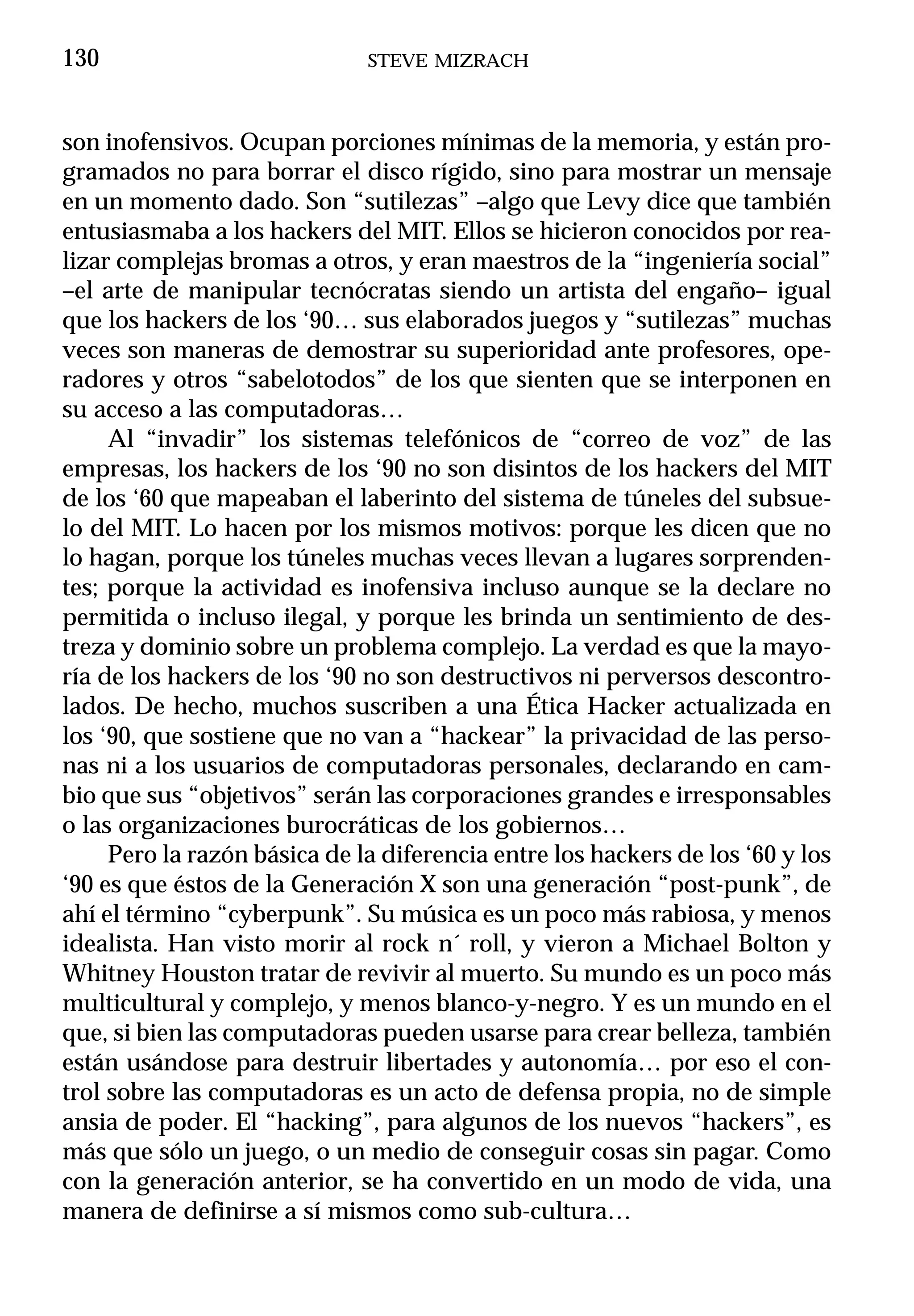 130                           STEVE MIZRACH



son inofensivos. Ocupan porciones mínimas de la memoria, y están pro-
gramados no para borrar el disco rígido, sino para mostrar un mensaje
en un momento dado. Son “sutilezas” –algo que Levy dice que también
entusiasmaba a los hackers del MIT. Ellos se hicieron conocidos por rea-
lizar complejas bromas a otros, y eran maestros de la “ingeniería social”
–el arte de manipular tecnócratas siendo un artista del engaño– igual
que los hackers de los ‘90… sus elaborados juegos y “sutilezas” muchas
veces son maneras de demostrar su superioridad ante profesores, ope-
radores y otros “sabelotodos” de los que sienten que se interponen en
su acceso a las computadoras…
     Al “invadir” los sistemas telefónicos de “correo de voz” de las
empresas, los hackers de los ‘90 no son disintos de los hackers del MIT
de los ‘60 que mapeaban el laberinto del sistema de túneles del subsue-
lo del MIT. Lo hacen por los mismos motivos: porque les dicen que no
lo hagan, porque los túneles muchas veces llevan a lugares sorprenden-
tes; porque la actividad es inofensiva incluso aunque se la declare no
permitida o incluso ilegal, y porque les brinda un sentimiento de des-
treza y dominio sobre un problema complejo. La verdad es que la mayo-
ría de los hackers de los ‘90 no son destructivos ni perversos descontro-
lados. De hecho, muchos suscriben a una Ética Hacker actualizada en
los ‘90, que sostiene que no van a “hackear” la privacidad de las perso-
nas ni a los usuarios de computadoras personales, declarando en cam-
bio que sus “objetivos” serán las corporaciones grandes e irresponsables
o las organizaciones burocráticas de los gobiernos…
     Pero la razón básica de la diferencia entre los hackers de los ‘60 y los
‘90 es que éstos de la Generación X son una generación “post-punk”, de
ahí el término “cyberpunk”. Su música es un poco más rabiosa, y menos
idealista. Han visto morir al rock n´ roll, y vieron a Michael Bolton y
Whitney Houston tratar de revivir al muerto. Su mundo es un poco más
multicultural y complejo, y menos blanco-y-negro. Y es un mundo en el
que, si bien las computadoras pueden usarse para crear belleza, también
están usándose para destruir libertades y autonomía… por eso el con-
trol sobre las computadoras es un acto de defensa propia, no de simple
ansia de poder. El “hacking”, para algunos de los nuevos “hackers”, es
más que sólo un juego, o un medio de conseguir cosas sin pagar. Como
con la generación anterior, se ha convertido en un modo de vida, una
manera de definirse a sí mismos como sub-cultura…
 