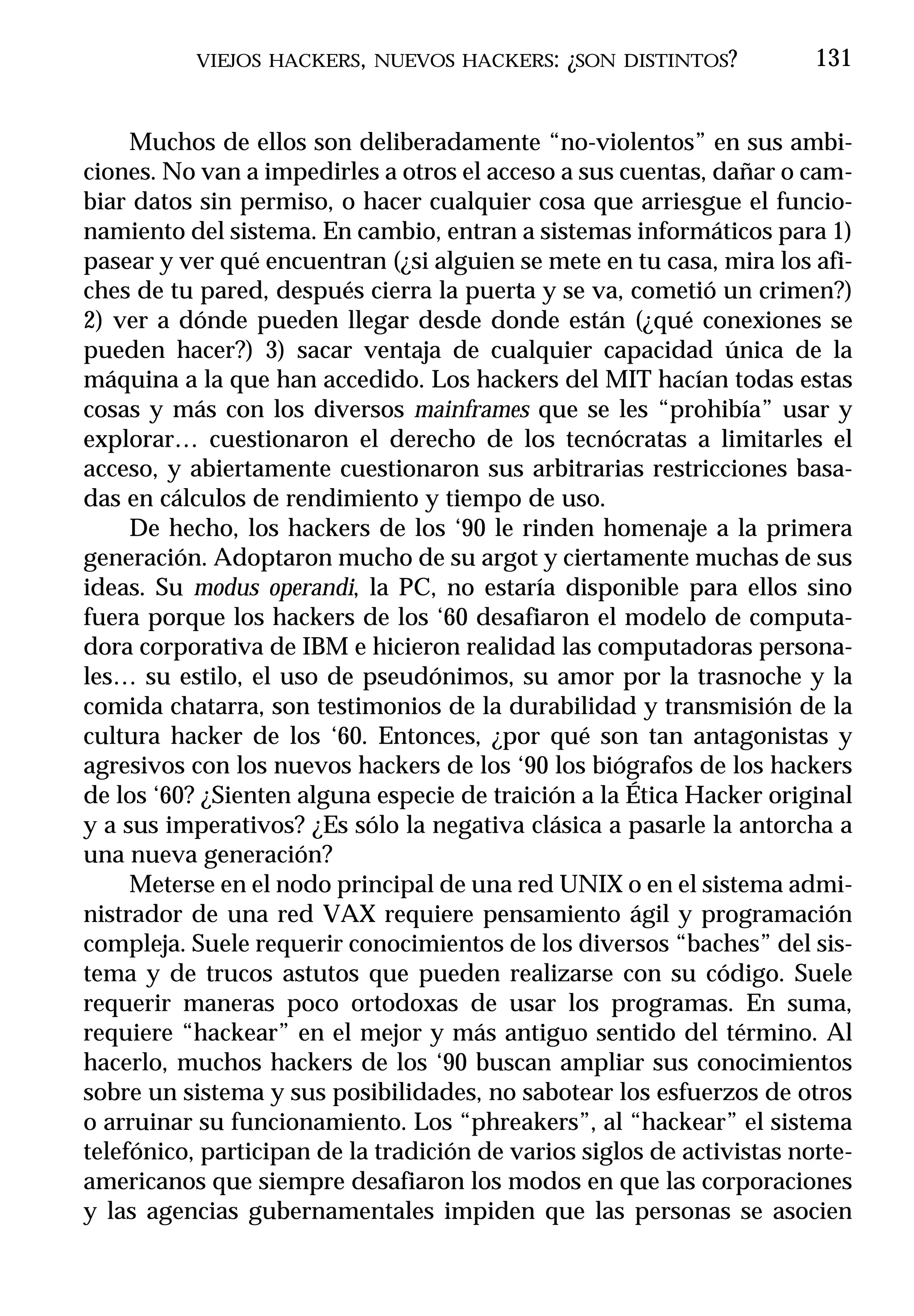 VIEJOS HACKERS, NUEVOS HACKERS: ¿SON DISTINTOS?              131


     Muchos de ellos son deliberadamente “no-violentos” en sus ambi-
ciones. No van a impedirles a otros el acceso a sus cuentas, dañar o cam-
biar datos sin permiso, o hacer cualquier cosa que arriesgue el funcio-
namiento del sistema. En cambio, entran a sistemas informáticos para 1)
pasear y ver qué encuentran (¿si alguien se mete en tu casa, mira los afi-
ches de tu pared, después cierra la puerta y se va, cometió un crimen?)
2) ver a dónde pueden llegar desde donde están (¿qué conexiones se
pueden hacer?) 3) sacar ventaja de cualquier capacidad única de la
máquina a la que han accedido. Los hackers del MIT hacían todas estas
cosas y más con los diversos mainframes que se les “prohibía” usar y
explorar… cuestionaron el derecho de los tecnócratas a limitarles el
acceso, y abiertamente cuestionaron sus arbitrarias restricciones basa-
das en cálculos de rendimiento y tiempo de uso.
     De hecho, los hackers de los ‘90 le rinden homenaje a la primera
generación. Adoptaron mucho de su argot y ciertamente muchas de sus
ideas. Su modus operandi, la PC, no estaría disponible para ellos sino
fuera porque los hackers de los ‘60 desafiaron el modelo de computa-
dora corporativa de IBM e hicieron realidad las computadoras persona-
les… su estilo, el uso de pseudónimos, su amor por la trasnoche y la
comida chatarra, son testimonios de la durabilidad y transmisión de la
cultura hacker de los ‘60. Entonces, ¿por qué son tan antagonistas y
agresivos con los nuevos hackers de los ‘90 los biógrafos de los hackers
de los ‘60? ¿Sienten alguna especie de traición a la Ética Hacker original
y a sus imperativos? ¿Es sólo la negativa clásica a pasarle la antorcha a
una nueva generación?
     Meterse en el nodo principal de una red UNIX o en el sistema admi-
nistrador de una red VAX requiere pensamiento ágil y programación
compleja. Suele requerir conocimientos de los diversos “baches” del sis-
tema y de trucos astutos que pueden realizarse con su código. Suele
requerir maneras poco ortodoxas de usar los programas. En suma,
requiere “hackear” en el mejor y más antiguo sentido del término. Al
hacerlo, muchos hackers de los ‘90 buscan ampliar sus conocimientos
sobre un sistema y sus posibilidades, no sabotear los esfuerzos de otros
o arruinar su funcionamiento. Los “phreakers”, al “hackear” el sistema
telefónico, participan de la tradición de varios siglos de activistas norte-
americanos que siempre desafiaron los modos en que las corporaciones
y las agencias gubernamentales impiden que las personas se asocien
 