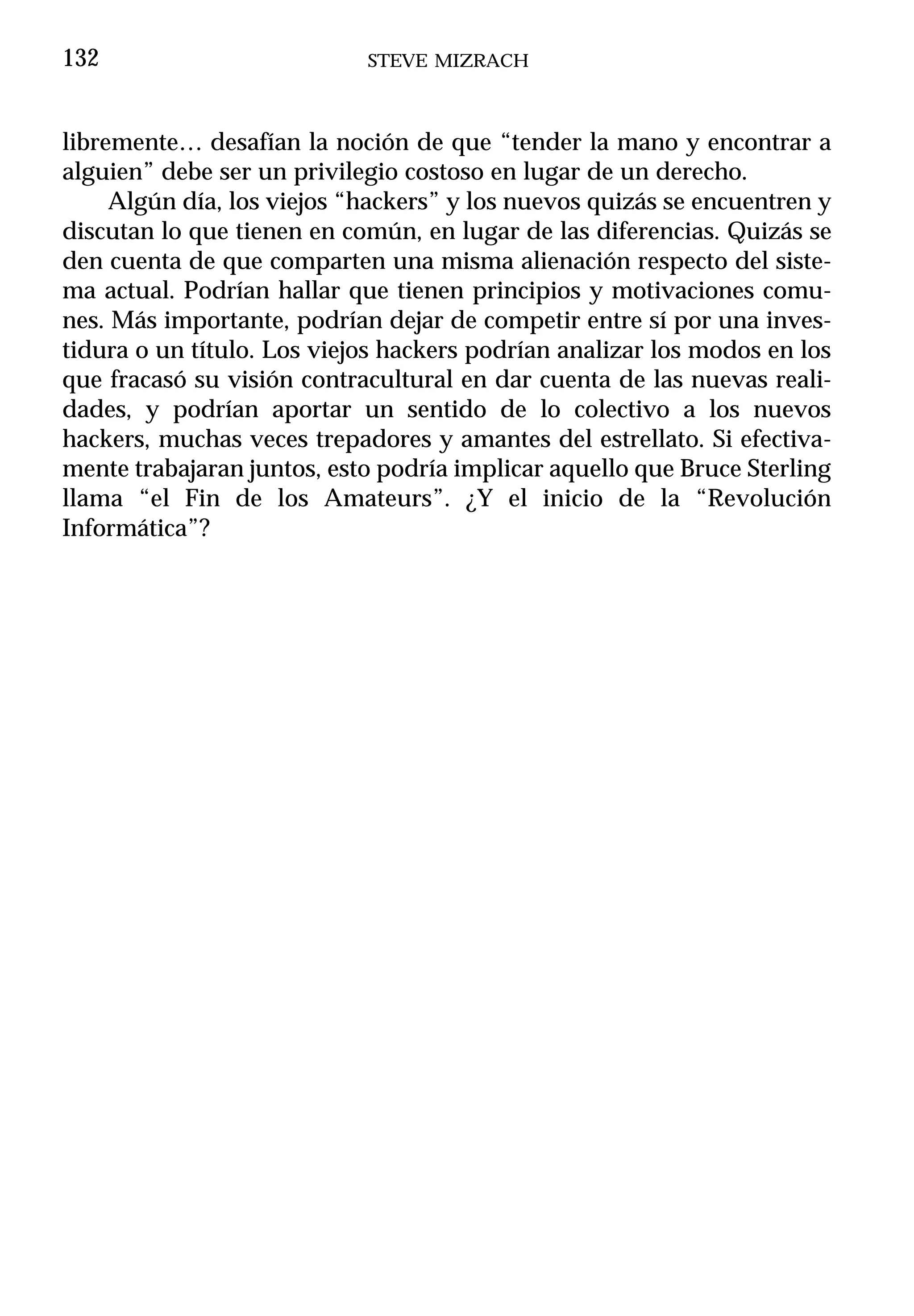 132                         STEVE MIZRACH



libremente… desafían la noción de que “tender la mano y encontrar a
alguien” debe ser un privilegio costoso en lugar de un derecho.
     Algún día, los viejos “hackers” y los nuevos quizás se encuentren y
discutan lo que tienen en común, en lugar de las diferencias. Quizás se
den cuenta de que comparten una misma alienación respecto del siste-
ma actual. Podrían hallar que tienen principios y motivaciones comu-
nes. Más importante, podrían dejar de competir entre sí por una inves-
tidura o un título. Los viejos hackers podrían analizar los modos en los
que fracasó su visión contracultural en dar cuenta de las nuevas reali-
dades, y podrían aportar un sentido de lo colectivo a los nuevos
hackers, muchas veces trepadores y amantes del estrellato. Si efectiva-
mente trabajaran juntos, esto podría implicar aquello que Bruce Sterling
llama “el Fin de los Amateurs”. ¿Y el inicio de la “Revolución
Informática”?
 