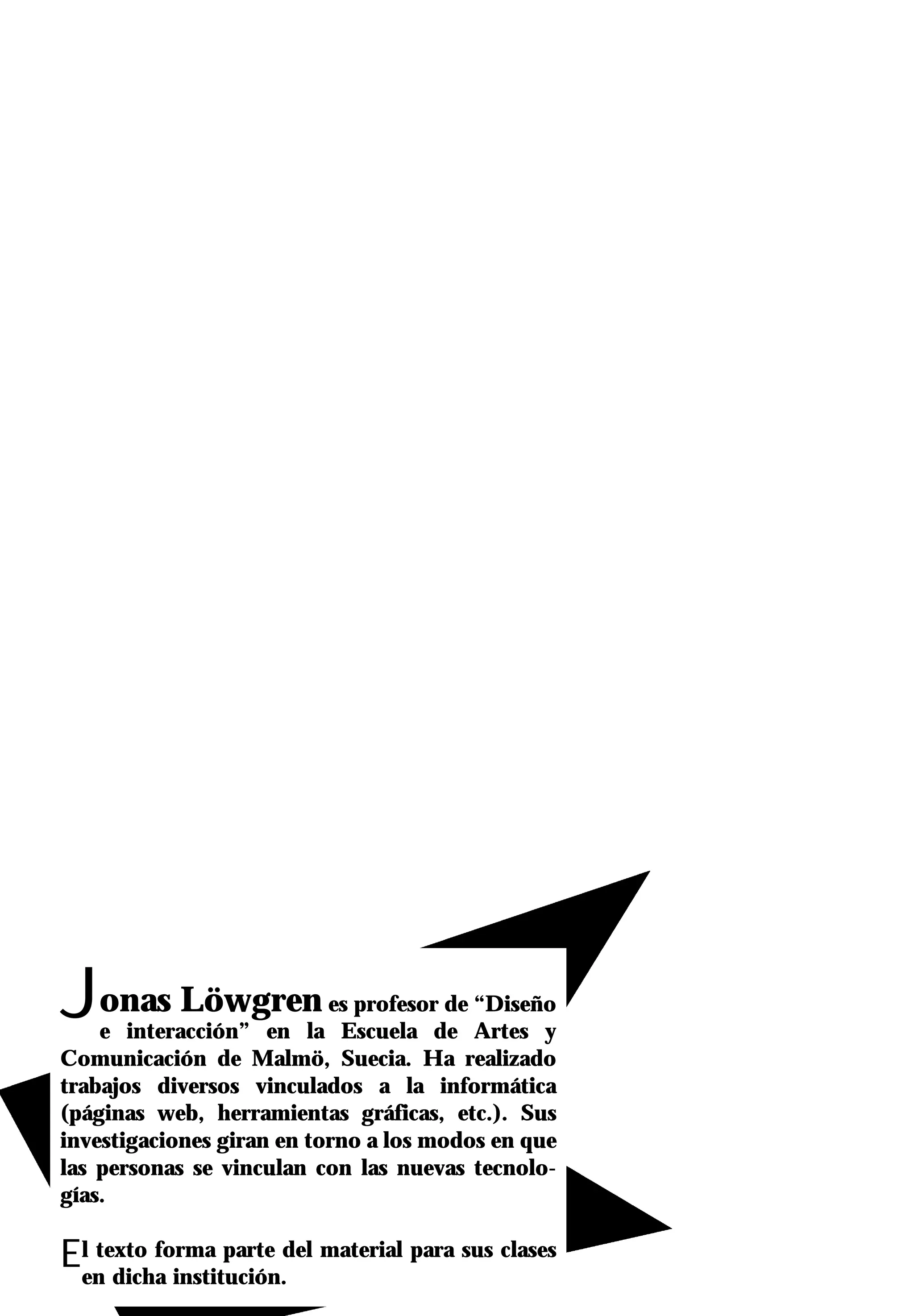 Jonas Löwgren              es profesor de “Diseño
    e interacción” en la Escuela de Artes y
Comunicación de Malmö, Suecia. Ha realizado
trabajos diversos vinculados a la informática
(páginas web, herramientas gráficas, etc.). Sus
investigaciones giran en torno a los modos en que
las personas se vinculan con las nuevas tecnolo-
gías.

Elen dicha institución.del material para sus clases
   texto forma parte
 