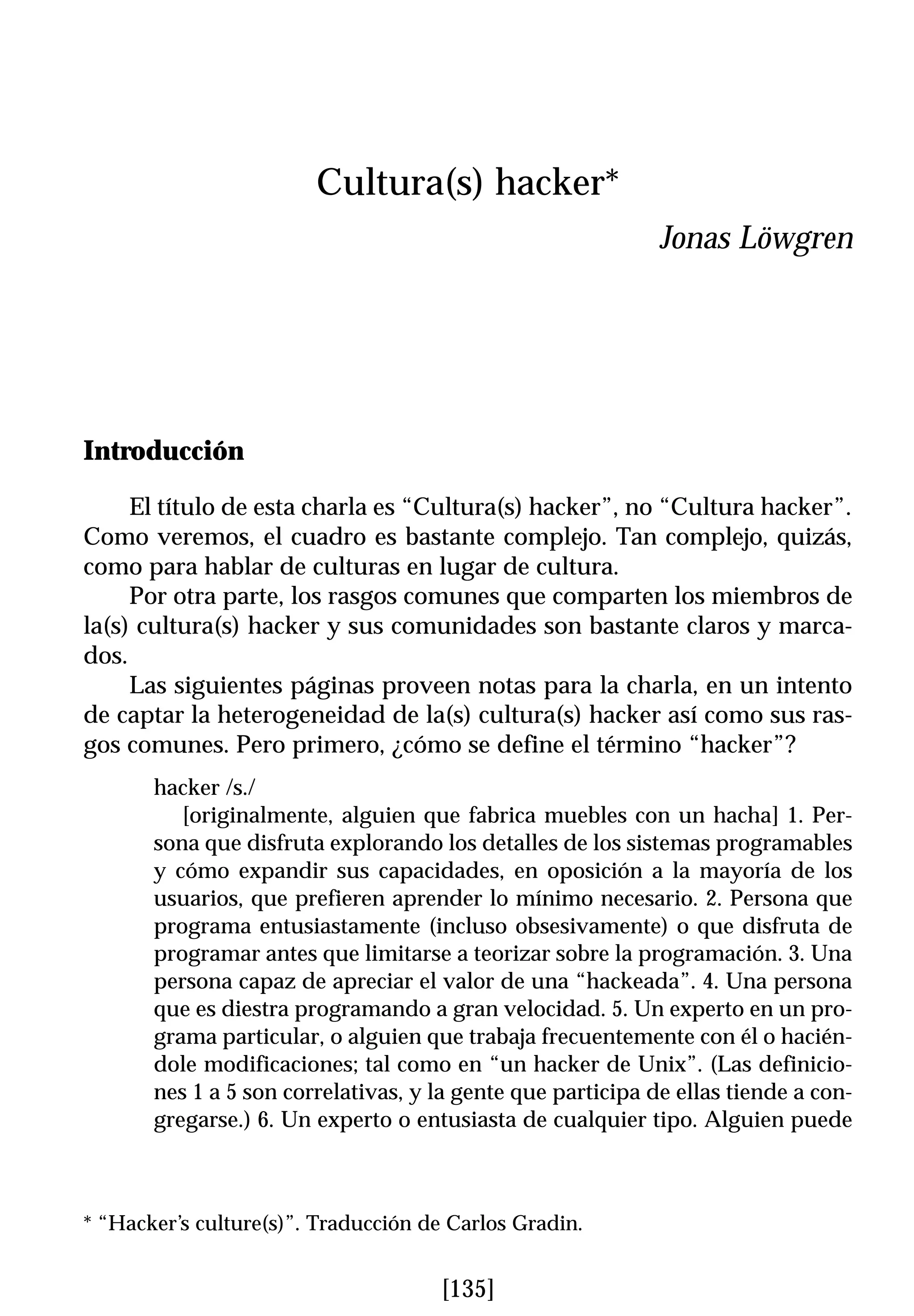 Cultura(s) hacker*
                                                             Jonas Löwgren




Introducción

     El título de esta charla es “Cultura(s) hacker”, no “Cultura hacker”.
Como veremos, el cuadro es bastante complejo. Tan complejo, quizás,
como para hablar de culturas en lugar de cultura.
     Por otra parte, los rasgos comunes que comparten los miembros de
la(s) cultura(s) hacker y sus comunidades son bastante claros y marca-
dos.
     Las siguientes páginas proveen notas para la charla, en un intento
de captar la heterogeneidad de la(s) cultura(s) hacker así como sus ras-
gos comunes. Pero primero, ¿cómo se define el término “hacker”?
       hacker /s./
          [originalmente, alguien que fabrica muebles con un hacha] 1. Per-
       sona que disfruta explorando los detalles de los sistemas programables
       y cómo expandir sus capacidades, en oposición a la mayoría de los
       usuarios, que prefieren aprender lo mínimo necesario. 2. Persona que
       programa entusiastamente (incluso obsesivamente) o que disfruta de
       programar antes que limitarse a teorizar sobre la programación. 3. Una
       persona capaz de apreciar el valor de una “hackeada”. 4. Una persona
       que es diestra programando a gran velocidad. 5. Un experto en un pro-
       grama particular, o alguien que trabaja frecuentemente con él o hacién-
       dole modificaciones; tal como en “un hacker de Unix”. (Las definicio-
       nes 1 a 5 son correlativas, y la gente que participa de ellas tiende a con-
       gregarse.) 6. Un experto o entusiasta de cualquier tipo. Alguien puede



* “Hacker’s culture(s)”. Traducción de Carlos Gradin.


                                     [135]
 