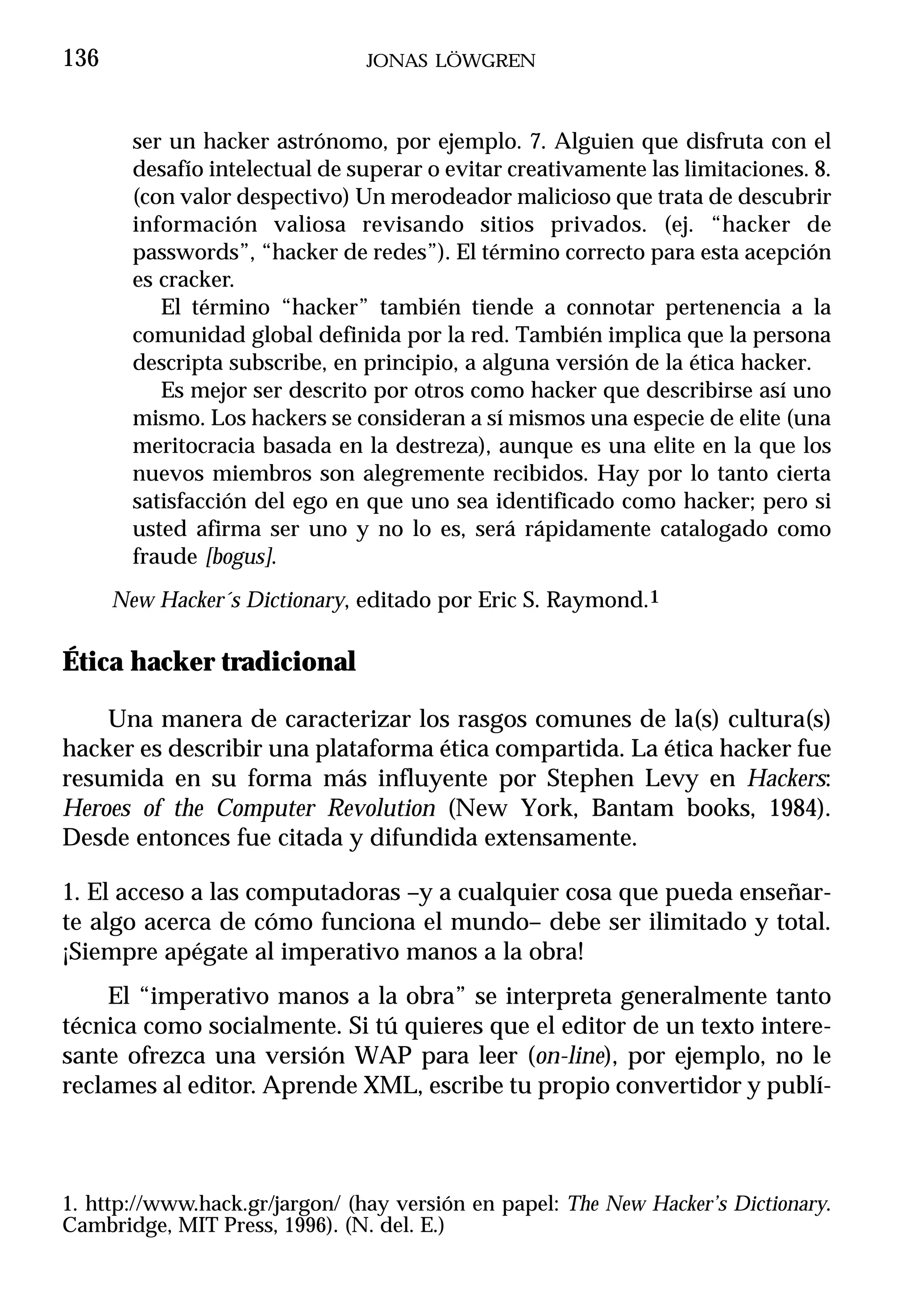 136                             JONAS LÖWGREN



        ser un hacker astrónomo, por ejemplo. 7. Alguien que disfruta con el
        desafío intelectual de superar o evitar creativamente las limitaciones. 8.
        (con valor despectivo) Un merodeador malicioso que trata de descubrir
        información valiosa revisando sitios privados. (ej. “hacker de
        passwords”, “hacker de redes”). El término correcto para esta acepción
        es cracker.
           El término “hacker” también tiende a connotar pertenencia a la
        comunidad global definida por la red. También implica que la persona
        descripta subscribe, en principio, a alguna versión de la ética hacker.
           Es mejor ser descrito por otros como hacker que describirse así uno
        mismo. Los hackers se consideran a sí mismos una especie de elite (una
        meritocracia basada en la destreza), aunque es una elite en la que los
        nuevos miembros son alegremente recibidos. Hay por lo tanto cierta
        satisfacción del ego en que uno sea identificado como hacker; pero si
        usted afirma ser uno y no lo es, será rápidamente catalogado como
        fraude [bogus].
      New Hacker´s Dictionary, editado por Eric S. Raymond.1

Ética hacker tradicional

    Una manera de caracterizar los rasgos comunes de la(s) cultura(s)
hacker es describir una plataforma ética compartida. La ética hacker fue
resumida en su forma más influyente por Stephen Levy en Hackers:
Heroes of the Computer Revolution (New York, Bantam books, 1984).
Desde entonces fue citada y difundida extensamente.

1. El acceso a las computadoras –y a cualquier cosa que pueda enseñar-
te algo acerca de cómo funciona el mundo– debe ser ilimitado y total.
¡Siempre apégate al imperativo manos a la obra!
     El “imperativo manos a la obra” se interpreta generalmente tanto
técnica como socialmente. Si tú quieres que el editor de un texto intere-
sante ofrezca una versión WAP para leer (on-line), por ejemplo, no le
reclames al editor. Aprende XML, escribe tu propio convertidor y publí-



1. http://www.hack.gr/jargon/ (hay versión en papel: The New Hacker’s Dictionary.
Cambridge, MIT Press, 1996). (N. del. E.)
 