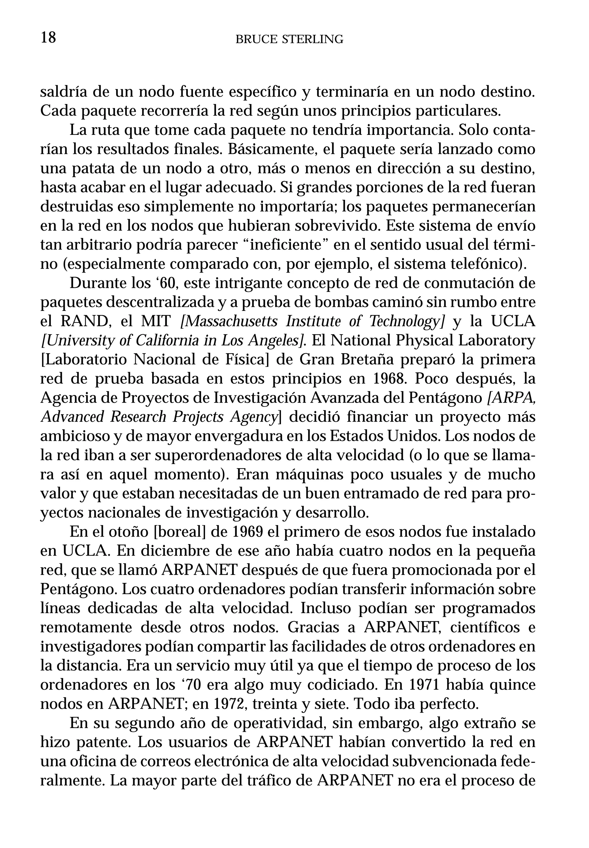 18                           BRUCE STERLING



saldría de un nodo fuente específico y terminaría en un nodo destino.
Cada paquete recorrería la red según unos principios particulares.
     La ruta que tome cada paquete no tendría importancia. Solo conta-
rían los resultados finales. Básicamente, el paquete sería lanzado como
una patata de un nodo a otro, más o menos en dirección a su destino,
hasta acabar en el lugar adecuado. Si grandes porciones de la red fueran
destruidas eso simplemente no importaría; los paquetes permanecerían
en la red en los nodos que hubieran sobrevivido. Este sistema de envío
tan arbitrario podría parecer “ineficiente” en el sentido usual del térmi-
no (especialmente comparado con, por ejemplo, el sistema telefónico).
     Durante los ‘60, este intrigante concepto de red de conmutación de
paquetes descentralizada y a prueba de bombas caminó sin rumbo entre
el RAND, el MIT [Massachusetts Institute of Technology] y la UCLA
[University of California in Los Angeles]. El National Physical Laboratory
[Laboratorio Nacional de Física] de Gran Bretaña preparó la primera
red de prueba basada en estos principios en 1968. Poco después, la
Agencia de Proyectos de Investigación Avanzada del Pentágono [ARPA,
Advanced Research Projects Agency] decidió financiar un proyecto más
ambicioso y de mayor envergadura en los Estados Unidos. Los nodos de
la red iban a ser superordenadores de alta velocidad (o lo que se llama-
ra así en aquel momento). Eran máquinas poco usuales y de mucho
valor y que estaban necesitadas de un buen entramado de red para pro-
yectos nacionales de investigación y desarrollo.
     En el otoño [boreal] de 1969 el primero de esos nodos fue instalado
en UCLA. En diciembre de ese año había cuatro nodos en la pequeña
red, que se llamó ARPANET después de que fuera promocionada por el
Pentágono. Los cuatro ordenadores podían transferir información sobre
líneas dedicadas de alta velocidad. Incluso podían ser programados
remotamente desde otros nodos. Gracias a ARPANET, científicos e
investigadores podían compartir las facilidades de otros ordenadores en
la distancia. Era un servicio muy útil ya que el tiempo de proceso de los
ordenadores en los ‘70 era algo muy codiciado. En 1971 había quince
nodos en ARPANET; en 1972, treinta y siete. Todo iba perfecto.
     En su segundo año de operatividad, sin embargo, algo extraño se
hizo patente. Los usuarios de ARPANET habían convertido la red en
una oficina de correos electrónica de alta velocidad subvencionada fede-
ralmente. La mayor parte del tráfico de ARPANET no era el proceso de
 
