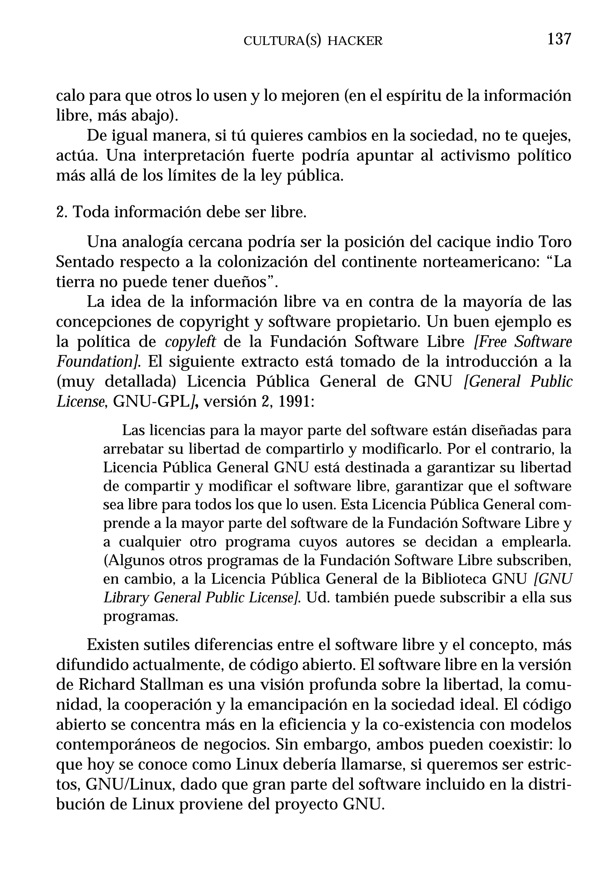 CULTURA(S) HACKER                              137


calo para que otros lo usen y lo mejoren (en el espíritu de la información
libre, más abajo).
     De igual manera, si tú quieres cambios en la sociedad, no te quejes,
actúa. Una interpretación fuerte podría apuntar al activismo político
más allá de los límites de la ley pública.

2. Toda información debe ser libre.
     Una analogía cercana podría ser la posición del cacique indio Toro
Sentado respecto a la colonización del continente norteamericano: “La
tierra no puede tener dueños”.
     La idea de la información libre va en contra de la mayoría de las
concepciones de copyright y software propietario. Un buen ejemplo es
la política de copyleft de la Fundación Software Libre [Free Software
Foundation]. El siguiente extracto está tomado de la introducción a la
(muy detallada) Licencia Pública General de GNU [General Public
License, GNU-GPL], versión 2, 1991:
         Las licencias para la mayor parte del software están diseñadas para
      arrebatar su libertad de compartirlo y modificarlo. Por el contrario, la
      Licencia Pública General GNU está destinada a garantizar su libertad
      de compartir y modificar el software libre, garantizar que el software
      sea libre para todos los que lo usen. Esta Licencia Pública General com-
      prende a la mayor parte del software de la Fundación Software Libre y
      a cualquier otro programa cuyos autores se decidan a emplearla.
      (Algunos otros programas de la Fundación Software Libre subscriben,
      en cambio, a la Licencia Pública General de la Biblioteca GNU [GNU
      Library General Public License]. Ud. también puede subscribir a ella sus
      programas.
     Existen sutiles diferencias entre el software libre y el concepto, más
difundido actualmente, de código abierto. El software libre en la versión
de Richard Stallman es una visión profunda sobre la libertad, la comu-
nidad, la cooperación y la emancipación en la sociedad ideal. El código
abierto se concentra más en la eficiencia y la co-existencia con modelos
contemporáneos de negocios. Sin embargo, ambos pueden coexistir: lo
que hoy se conoce como Linux debería llamarse, si queremos ser estric-
tos, GNU/Linux, dado que gran parte del software incluido en la distri-
bución de Linux proviene del proyecto GNU.
 