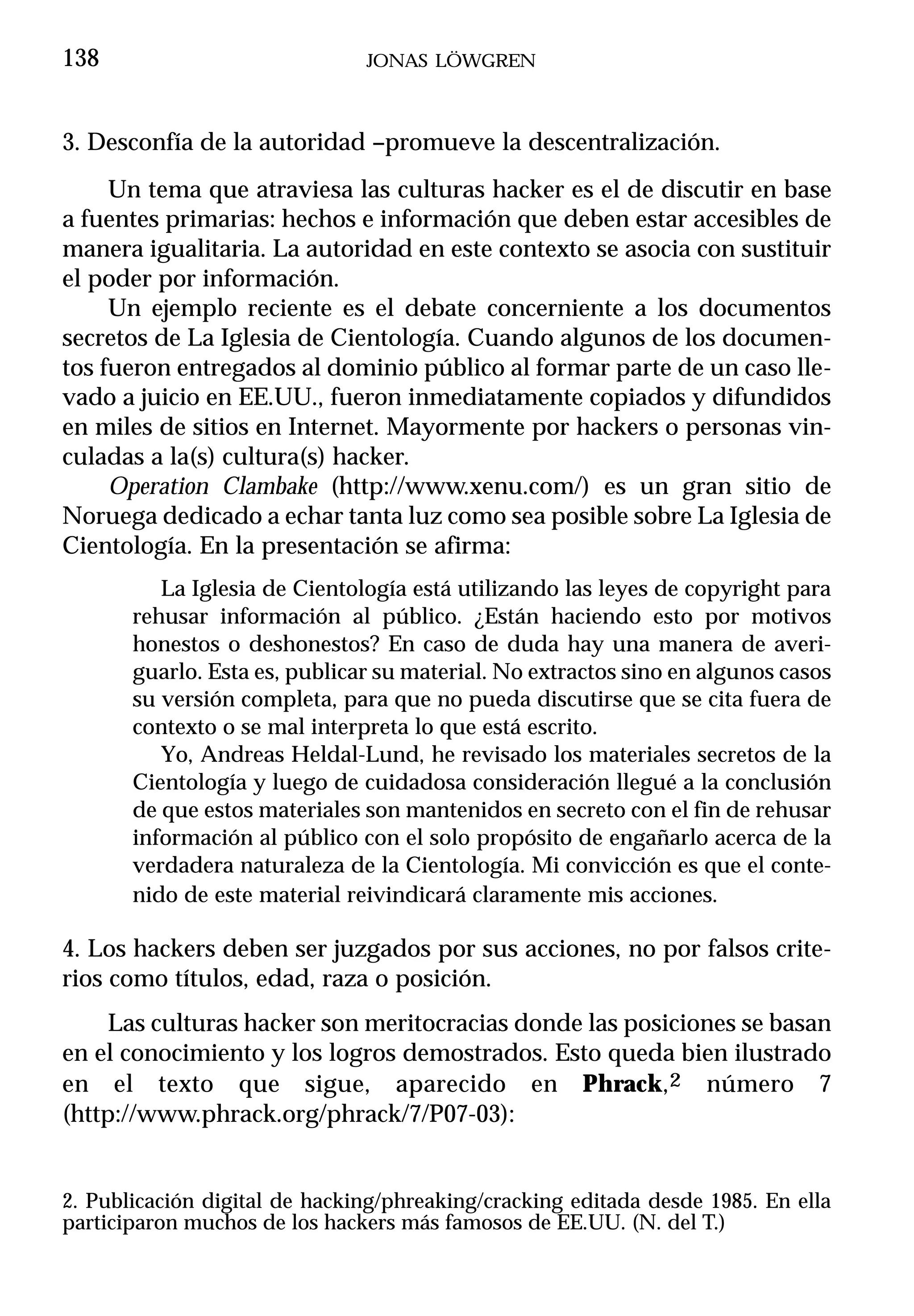 138                            JONAS LÖWGREN



3. Desconfía de la autoridad –promueve la descentralización.
     Un tema que atraviesa las culturas hacker es el de discutir en base
a fuentes primarias: hechos e información que deben estar accesibles de
manera igualitaria. La autoridad en este contexto se asocia con sustituir
el poder por información.
     Un ejemplo reciente es el debate concerniente a los documentos
secretos de La Iglesia de Cientología. Cuando algunos de los documen-
tos fueron entregados al dominio público al formar parte de un caso lle-
vado a juicio en EE.UU., fueron inmediatamente copiados y difundidos
en miles de sitios en Internet. Mayormente por hackers o personas vin-
culadas a la(s) cultura(s) hacker.
     Operation Clambake (http://www.xenu.com/) es un gran sitio de
Noruega dedicado a echar tanta luz como sea posible sobre La Iglesia de
Cientología. En la presentación se afirma:
          La Iglesia de Cientología está utilizando las leyes de copyright para
       rehusar información al público. ¿Están haciendo esto por motivos
       honestos o deshonestos? En caso de duda hay una manera de averi-
       guarlo. Esta es, publicar su material. No extractos sino en algunos casos
       su versión completa, para que no pueda discutirse que se cita fuera de
       contexto o se mal interpreta lo que está escrito.
          Yo, Andreas Heldal-Lund, he revisado los materiales secretos de la
       Cientología y luego de cuidadosa consideración llegué a la conclusión
       de que estos materiales son mantenidos en secreto con el fin de rehusar
       información al público con el solo propósito de engañarlo acerca de la
       verdadera naturaleza de la Cientología. Mi convicción es que el conte-
       nido de este material reivindicará claramente mis acciones.

4. Los hackers deben ser juzgados por sus acciones, no por falsos crite-
rios como títulos, edad, raza o posición.
     Las culturas hacker son meritocracias donde las posiciones se basan
en el conocimiento y los logros demostrados. Esto queda bien ilustrado
en el texto que sigue, aparecido en Phrack,2 número 7
(http://www.phrack.org/phrack/7/P07-03):


2. Publicación digital de hacking/phreaking/cracking editada desde 1985. En ella
participaron muchos de los hackers más famosos de EE.UU. (N. del T.)
 