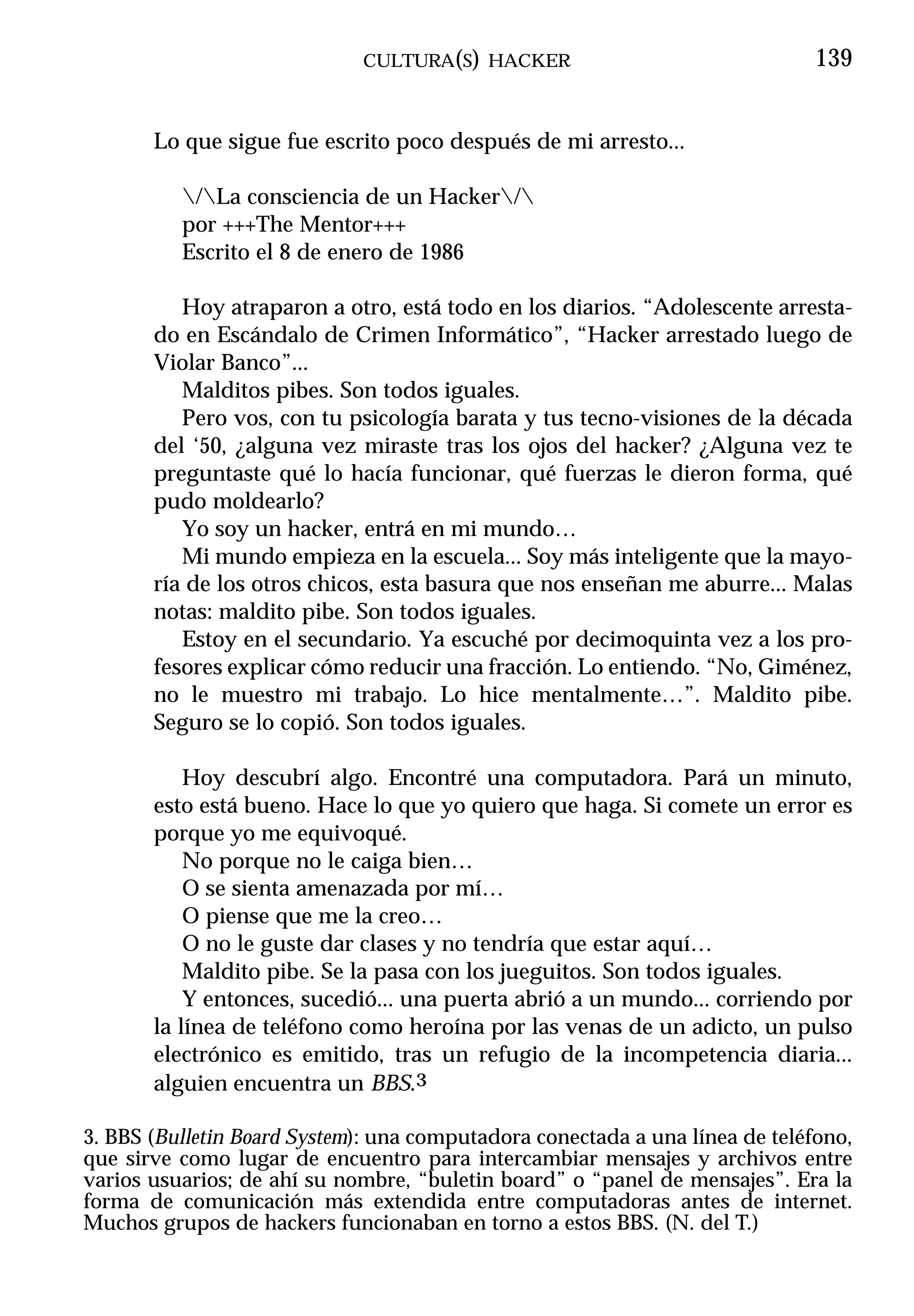 CULTURA(S) HACKER                                139


       Lo que sigue fue escrito poco después de mi arresto...

          /La consciencia de un Hacker/
          por +++The Mentor+++
          Escrito el 8 de enero de 1986

          Hoy atraparon a otro, está todo en los diarios. “Adolescente arresta-
       do en Escándalo de Crimen Informático”, “Hacker arrestado luego de
       Violar Banco”...
          Malditos pibes. Son todos iguales.
          Pero vos, con tu psicología barata y tus tecno-visiones de la década
       del ‘50, ¿alguna vez miraste tras los ojos del hacker? ¿Alguna vez te
       preguntaste qué lo hacía funcionar, qué fuerzas le dieron forma, qué
       pudo moldearlo?
          Yo soy un hacker, entrá en mi mundo…
          Mi mundo empieza en la escuela... Soy más inteligente que la mayo-
       ría de los otros chicos, esta basura que nos enseñan me aburre... Malas
       notas: maldito pibe. Son todos iguales.
          Estoy en el secundario. Ya escuché por decimoquinta vez a los pro-
       fesores explicar cómo reducir una fracción. Lo entiendo. “No, Giménez,
       no le muestro mi trabajo. Lo hice mentalmente…”. Maldito pibe.
       Seguro se lo copió. Son todos iguales.

           Hoy descubrí algo. Encontré una computadora. Pará un minuto,
       esto está bueno. Hace lo que yo quiero que haga. Si comete un error es
       porque yo me equivoqué.
           No porque no le caiga bien…
           O se sienta amenazada por mí…
           O piense que me la creo…
           O no le guste dar clases y no tendría que estar aquí…
           Maldito pibe. Se la pasa con los jueguitos. Son todos iguales.
           Y entonces, sucedió... una puerta abrió a un mundo... corriendo por
       la línea de teléfono como heroína por las venas de un adicto, un pulso
       electrónico es emitido, tras un refugio de la incompetencia diaria...
       alguien encuentra un BBS.3

3. BBS (Bulletin Board System): una computadora conectada a una línea de teléfono,
que sirve como lugar de encuentro para intercambiar mensajes y archivos entre
varios usuarios; de ahí su nombre, “buletin board” o “panel de mensajes”. Era la
forma de comunicación más extendida entre computadoras antes de internet.
Muchos grupos de hackers funcionaban en torno a estos BBS. (N. del T.)
 