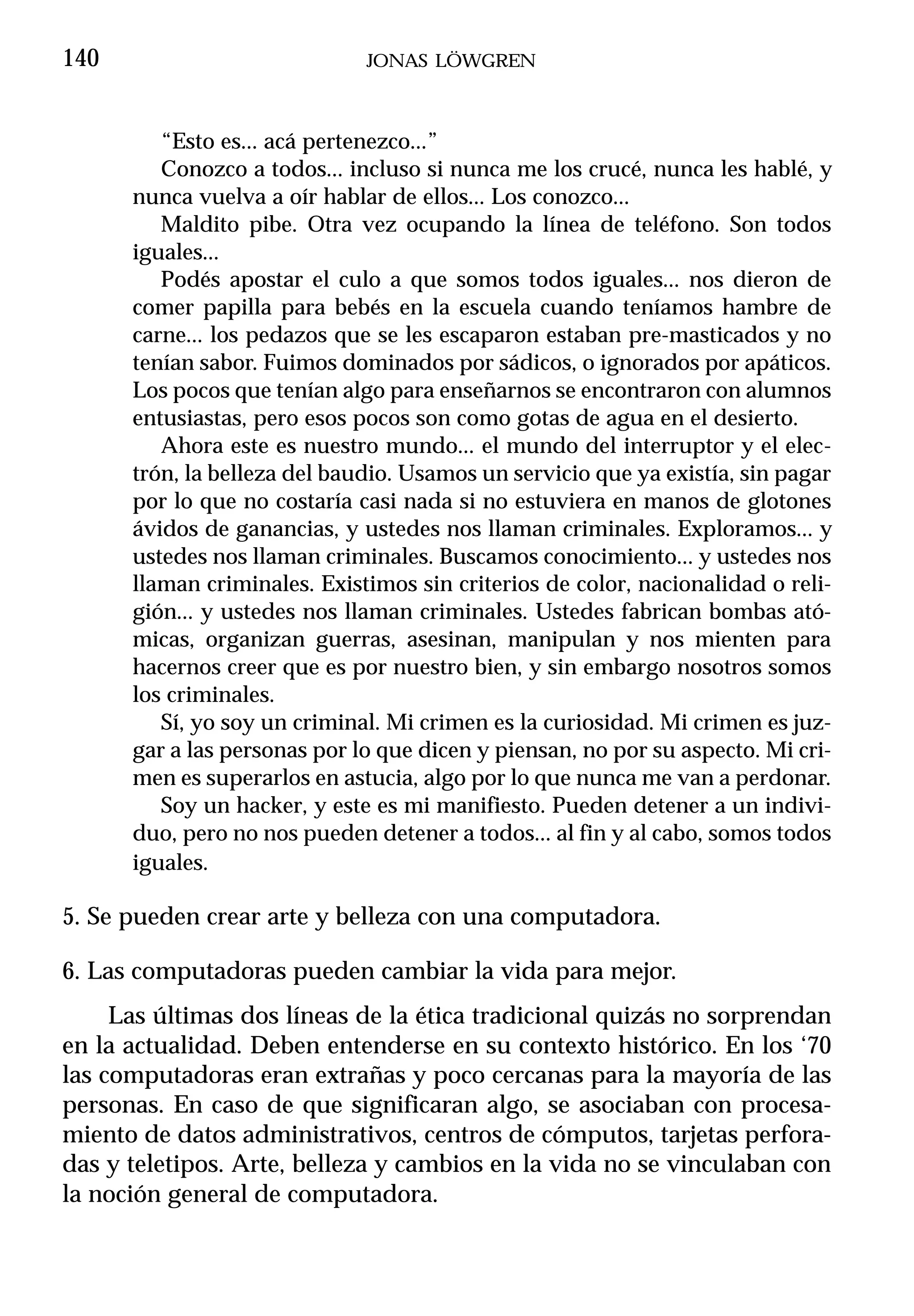 140                           JONAS LÖWGREN



         “Esto es... acá pertenezco...”
         Conozco a todos... incluso si nunca me los crucé, nunca les hablé, y
      nunca vuelva a oír hablar de ellos... Los conozco...
         Maldito pibe. Otra vez ocupando la línea de teléfono. Son todos
      iguales...
         Podés apostar el culo a que somos todos iguales... nos dieron de
      comer papilla para bebés en la escuela cuando teníamos hambre de
      carne... los pedazos que se les escaparon estaban pre-masticados y no
      tenían sabor. Fuimos dominados por sádicos, o ignorados por apáticos.
      Los pocos que tenían algo para enseñarnos se encontraron con alumnos
      entusiastas, pero esos pocos son como gotas de agua en el desierto.
         Ahora este es nuestro mundo... el mundo del interruptor y el elec-
      trón, la belleza del baudio. Usamos un servicio que ya existía, sin pagar
      por lo que no costaría casi nada si no estuviera en manos de glotones
      ávidos de ganancias, y ustedes nos llaman criminales. Exploramos... y
      ustedes nos llaman criminales. Buscamos conocimiento... y ustedes nos
      llaman criminales. Existimos sin criterios de color, nacionalidad o reli-
      gión... y ustedes nos llaman criminales. Ustedes fabrican bombas ató-
      micas, organizan guerras, asesinan, manipulan y nos mienten para
      hacernos creer que es por nuestro bien, y sin embargo nosotros somos
      los criminales.
         Sí, yo soy un criminal. Mi crimen es la curiosidad. Mi crimen es juz-
      gar a las personas por lo que dicen y piensan, no por su aspecto. Mi cri-
      men es superarlos en astucia, algo por lo que nunca me van a perdonar.
         Soy un hacker, y este es mi manifiesto. Pueden detener a un indivi-
      duo, pero no nos pueden detener a todos... al fin y al cabo, somos todos
      iguales.

5. Se pueden crear arte y belleza con una computadora.

6. Las computadoras pueden cambiar la vida para mejor.
     Las últimas dos líneas de la ética tradicional quizás no sorprendan
en la actualidad. Deben entenderse en su contexto histórico. En los ‘70
las computadoras eran extrañas y poco cercanas para la mayoría de las
personas. En caso de que significaran algo, se asociaban con procesa-
miento de datos administrativos, centros de cómputos, tarjetas perfora-
das y teletipos. Arte, belleza y cambios en la vida no se vinculaban con
la noción general de computadora.
 