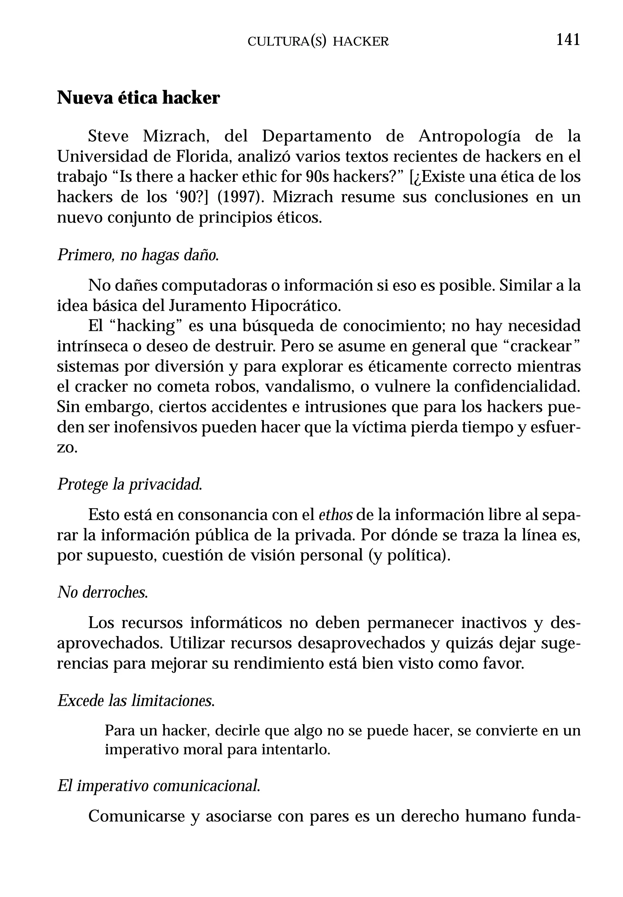 CULTURA(S) HACKER                             141


Nueva ética hacker

    Steve Mizrach, del Departamento de Antropología de la
Universidad de Florida, analizó varios textos recientes de hackers en el
trabajo “Is there a hacker ethic for 90s hackers?” [¿Existe una ética de los
hackers de los ‘90?] (1997). Mizrach resume sus conclusiones en un
nuevo conjunto de principios éticos.

Primero, no hagas daño.
     No dañes computadoras o información si eso es posible. Similar a la
idea básica del Juramento Hipocrático.
     El “hacking” es una búsqueda de conocimiento; no hay necesidad
intrínseca o deseo de destruir. Pero se asume en general que “crackear”
sistemas por diversión y para explorar es éticamente correcto mientras
el cracker no cometa robos, vandalismo, o vulnere la confidencialidad.
Sin embargo, ciertos accidentes e intrusiones que para los hackers pue-
den ser inofensivos pueden hacer que la víctima pierda tiempo y esfuer-
zo.

Protege la privacidad.
     Esto está en consonancia con el ethos de la información libre al sepa-
rar la información pública de la privada. Por dónde se traza la línea es,
por supuesto, cuestión de visión personal (y política).

No derroches.
    Los recursos informáticos no deben permanecer inactivos y des-
aprovechados. Utilizar recursos desaprovechados y quizás dejar suge-
rencias para mejorar su rendimiento está bien visto como favor.

Excede las limitaciones.
       Para un hacker, decirle que algo no se puede hacer, se convierte en un
       imperativo moral para intentarlo.

El imperativo comunicacional.
    Comunicarse y asociarse con pares es un derecho humano funda-
 