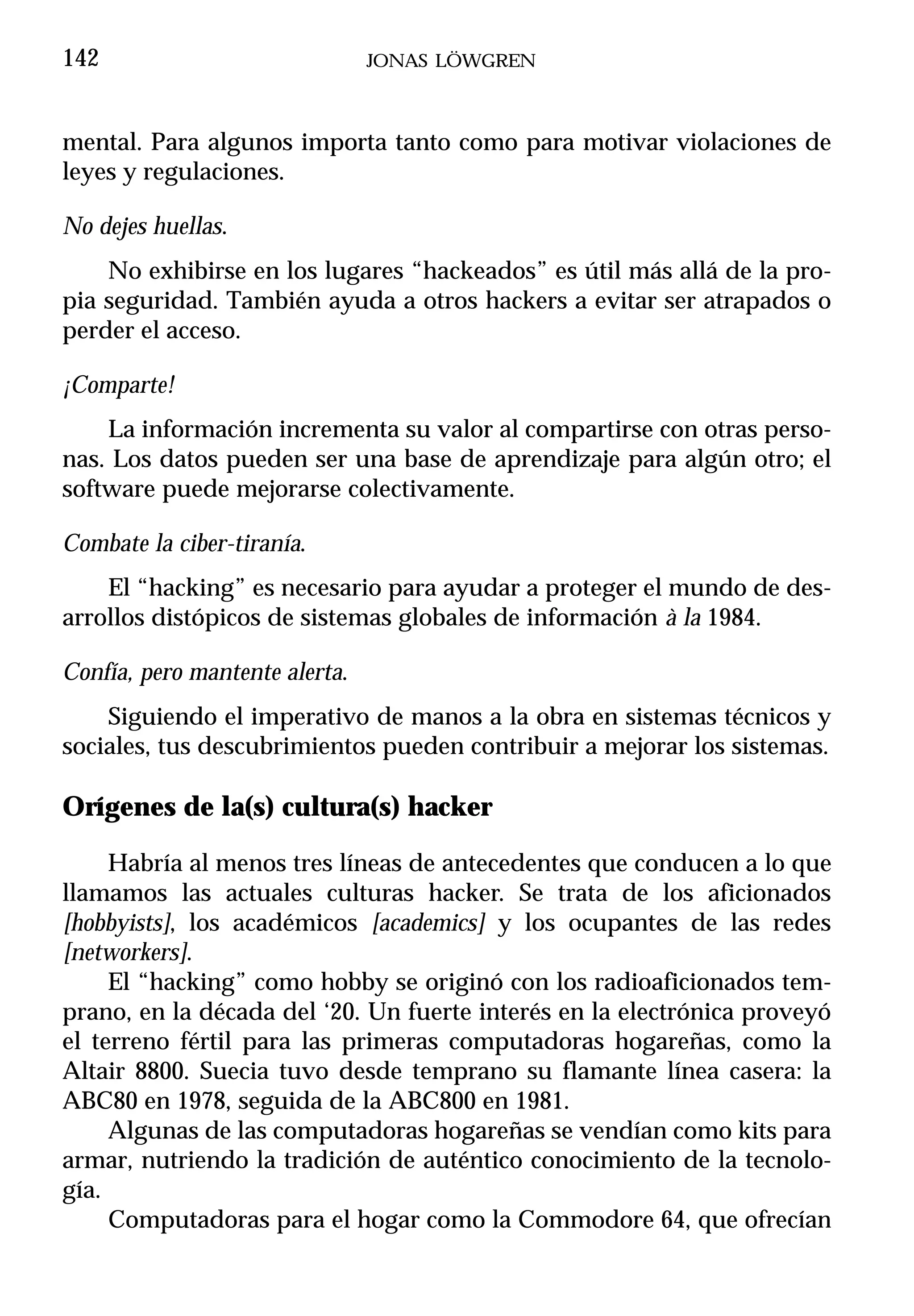 142                             JONAS LÖWGREN



mental. Para algunos importa tanto como para motivar violaciones de
leyes y regulaciones.

No dejes huellas.
    No exhibirse en los lugares “hackeados” es útil más allá de la pro-
pia seguridad. También ayuda a otros hackers a evitar ser atrapados o
perder el acceso.

¡Comparte!
    La información incrementa su valor al compartirse con otras perso-
nas. Los datos pueden ser una base de aprendizaje para algún otro; el
software puede mejorarse colectivamente.

Combate la ciber-tiranía.
    El “hacking” es necesario para ayudar a proteger el mundo de des-
arrollos distópicos de sistemas globales de información à la 1984.

Confía, pero mantente alerta.
    Siguiendo el imperativo de manos a la obra en sistemas técnicos y
sociales, tus descubrimientos pueden contribuir a mejorar los sistemas.

Orígenes de la(s) cultura(s) hacker

     Habría al menos tres líneas de antecedentes que conducen a lo que
llamamos las actuales culturas hacker. Se trata de los aficionados
[hobbyists], los académicos [academics] y los ocupantes de las redes
[networkers].
     El “hacking” como hobby se originó con los radioaficionados tem-
prano, en la década del ‘20. Un fuerte interés en la electrónica proveyó
el terreno fértil para las primeras computadoras hogareñas, como la
Altair 8800. Suecia tuvo desde temprano su flamante línea casera: la
ABC80 en 1978, seguida de la ABC800 en 1981.
     Algunas de las computadoras hogareñas se vendían como kits para
armar, nutriendo la tradición de auténtico conocimiento de la tecnolo-
gía.
     Computadoras para el hogar como la Commodore 64, que ofrecían
 