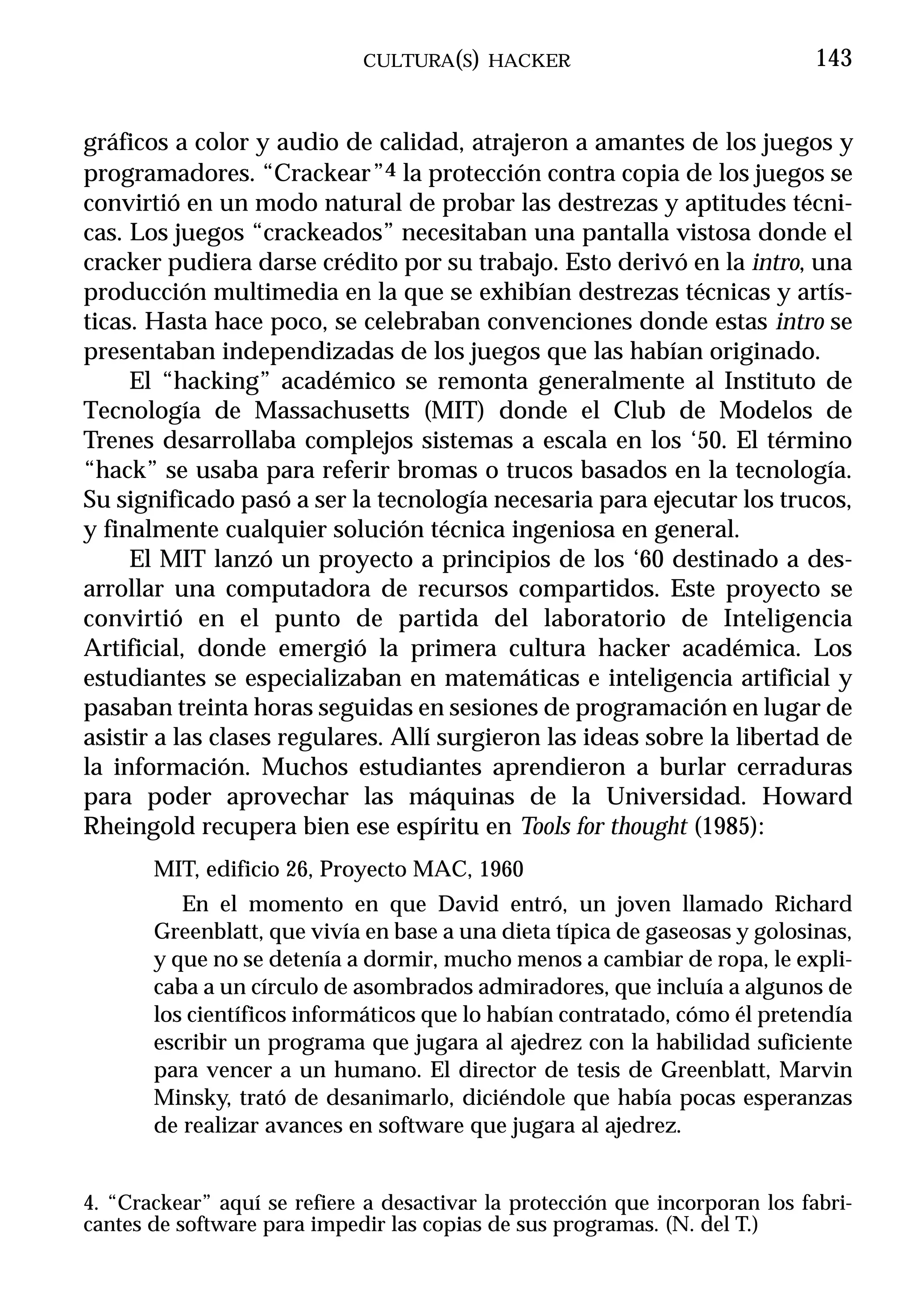CULTURA(S) HACKER                                143


gráficos a color y audio de calidad, atrajeron a amantes de los juegos y
programadores. “Crackear”4 la protección contra copia de los juegos se
convirtió en un modo natural de probar las destrezas y aptitudes técni-
cas. Los juegos “crackeados” necesitaban una pantalla vistosa donde el
cracker pudiera darse crédito por su trabajo. Esto derivó en la intro, una
producción multimedia en la que se exhibían destrezas técnicas y artís-
ticas. Hasta hace poco, se celebraban convenciones donde estas intro se
presentaban independizadas de los juegos que las habían originado.
     El “hacking” académico se remonta generalmente al Instituto de
Tecnología de Massachusetts (MIT) donde el Club de Modelos de
Trenes desarrollaba complejos sistemas a escala en los ‘50. El término
“hack” se usaba para referir bromas o trucos basados en la tecnología.
Su significado pasó a ser la tecnología necesaria para ejecutar los trucos,
y finalmente cualquier solución técnica ingeniosa en general.
     El MIT lanzó un proyecto a principios de los ‘60 destinado a des-
arrollar una computadora de recursos compartidos. Este proyecto se
convirtió en el punto de partida del laboratorio de Inteligencia
Artificial, donde emergió la primera cultura hacker académica. Los
estudiantes se especializaban en matemáticas e inteligencia artificial y
pasaban treinta horas seguidas en sesiones de programación en lugar de
asistir a las clases regulares. Allí surgieron las ideas sobre la libertad de
la información. Muchos estudiantes aprendieron a burlar cerraduras
para poder aprovechar las máquinas de la Universidad. Howard
Rheingold recupera bien ese espíritu en Tools for thought (1985):
       MIT, edificio 26, Proyecto MAC, 1960
          En el momento en que David entró, un joven llamado Richard
       Greenblatt, que vivía en base a una dieta típica de gaseosas y golosinas,
       y que no se detenía a dormir, mucho menos a cambiar de ropa, le expli-
       caba a un círculo de asombrados admiradores, que incluía a algunos de
       los científicos informáticos que lo habían contratado, cómo él pretendía
       escribir un programa que jugara al ajedrez con la habilidad suficiente
       para vencer a un humano. El director de tesis de Greenblatt, Marvin
       Minsky, trató de desanimarlo, diciéndole que había pocas esperanzas
       de realizar avances en software que jugara al ajedrez.


4. “Crackear” aquí se refiere a desactivar la protección que incorporan los fabri-
cantes de software para impedir las copias de sus programas. (N. del T.)
 