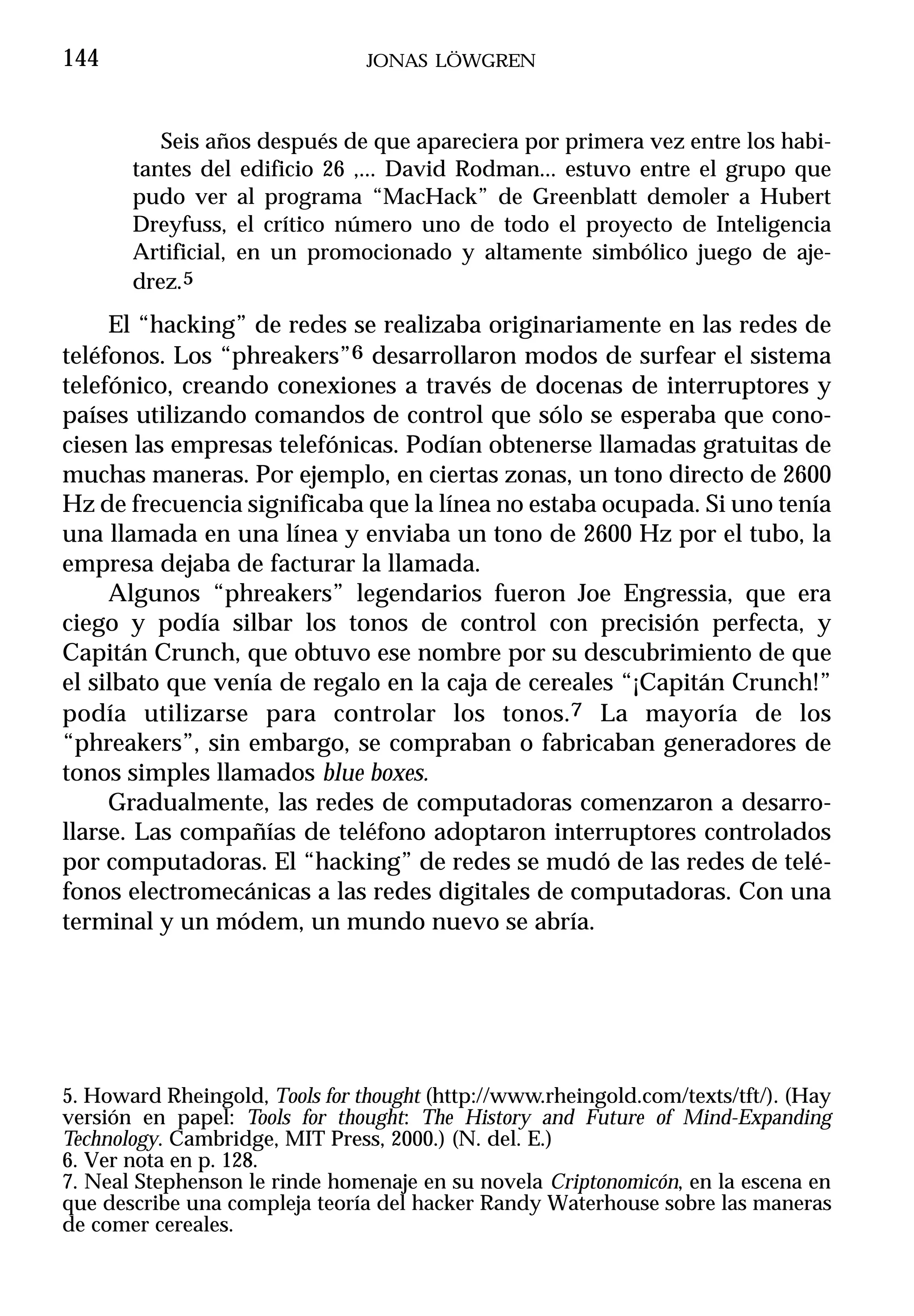 144                             JONAS LÖWGREN



          Seis años después de que apareciera por primera vez entre los habi-
       tantes del edificio 26 ,... David Rodman... estuvo entre el grupo que
       pudo ver al programa “MacHack” de Greenblatt demoler a Hubert
       Dreyfuss, el crítico número uno de todo el proyecto de Inteligencia
       Artificial, en un promocionado y altamente simbólico juego de aje-
       drez.5
     El “hacking” de redes se realizaba originariamente en las redes de
teléfonos. Los “phreakers”6 desarrollaron modos de surfear el sistema
telefónico, creando conexiones a través de docenas de interruptores y
países utilizando comandos de control que sólo se esperaba que cono-
ciesen las empresas telefónicas. Podían obtenerse llamadas gratuitas de
muchas maneras. Por ejemplo, en ciertas zonas, un tono directo de 2600
Hz de frecuencia significaba que la línea no estaba ocupada. Si uno tenía
una llamada en una línea y enviaba un tono de 2600 Hz por el tubo, la
empresa dejaba de facturar la llamada.
     Algunos “phreakers” legendarios fueron Joe Engressia, que era
ciego y podía silbar los tonos de control con precisión perfecta, y
Capitán Crunch, que obtuvo ese nombre por su descubrimiento de que
el silbato que venía de regalo en la caja de cereales “¡Capitán Crunch!”
podía utilizarse para controlar los tonos.7 La mayoría de los
“phreakers”, sin embargo, se compraban o fabricaban generadores de
tonos simples llamados blue boxes.
     Gradualmente, las redes de computadoras comenzaron a desarro-
llarse. Las compañías de teléfono adoptaron interruptores controlados
por computadoras. El “hacking” de redes se mudó de las redes de telé-
fonos electromecánicas a las redes digitales de computadoras. Con una
terminal y un módem, un mundo nuevo se abría.




5. Howard Rheingold, Tools for thought (http://www.rheingold.com/texts/tft/). (Hay
versión en papel: Tools for thought: The History and Future of Mind-Expanding
Technology. Cambridge, MIT Press, 2000.) (N. del. E.)
6. Ver nota en p. 128.
7. Neal Stephenson le rinde homenaje en su novela Criptonomicón, en la escena en
que describe una compleja teoría del hacker Randy Waterhouse sobre las maneras
de comer cereales.
 