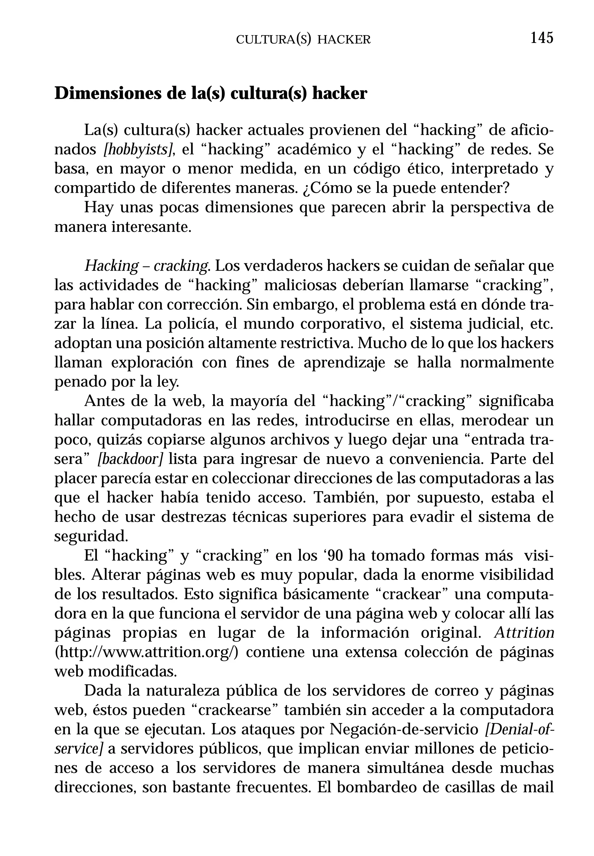 CULTURA(S) HACKER                          145


Dimensiones de la(s) cultura(s) hacker

    La(s) cultura(s) hacker actuales provienen del “hacking” de aficio-
nados [hobbyists], el “hacking” académico y el “hacking” de redes. Se
basa, en mayor o menor medida, en un código ético, interpretado y
compartido de diferentes maneras. ¿Cómo se la puede entender?
    Hay unas pocas dimensiones que parecen abrir la perspectiva de
manera interesante.

     Hacking – cracking. Los verdaderos hackers se cuidan de señalar que
las actividades de “hacking” maliciosas deberían llamarse “cracking”,
para hablar con corrección. Sin embargo, el problema está en dónde tra-
zar la línea. La policía, el mundo corporativo, el sistema judicial, etc.
adoptan una posición altamente restrictiva. Mucho de lo que los hackers
llaman exploración con fines de aprendizaje se halla normalmente
penado por la ley.
     Antes de la web, la mayoría del “hacking”/“cracking” significaba
hallar computadoras en las redes, introducirse en ellas, merodear un
poco, quizás copiarse algunos archivos y luego dejar una “entrada tra-
sera” [backdoor] lista para ingresar de nuevo a conveniencia. Parte del
placer parecía estar en coleccionar direcciones de las computadoras a las
que el hacker había tenido acceso. También, por supuesto, estaba el
hecho de usar destrezas técnicas superiores para evadir el sistema de
seguridad.
     El “hacking” y “cracking” en los ‘90 ha tomado formas más visi-
bles. Alterar páginas web es muy popular, dada la enorme visibilidad
de los resultados. Esto significa básicamente “crackear” una computa-
dora en la que funciona el servidor de una página web y colocar allí las
páginas propias en lugar de la información original. Attrition
(http://www.attrition.org/) contiene una extensa colección de páginas
web modificadas.
     Dada la naturaleza pública de los servidores de correo y páginas
web, éstos pueden “crackearse” también sin acceder a la computadora
en la que se ejecutan. Los ataques por Negación-de-servicio [Denial-of-
service] a servidores públicos, que implican enviar millones de peticio-
nes de acceso a los servidores de manera simultánea desde muchas
direcciones, son bastante frecuentes. El bombardeo de casillas de mail
 